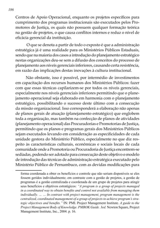 186
Centros de Apoio Operacional, enquanto os projetos específicos para
cumprimento dos programas institucionais são executados pelos Pro-
motores de Justiça, os quais não possuem qualquer formação teórica
na gestão de projetos, o que causa conflitos internos e reduz o nível de
eficácia gerencial da instituição.
O que se denota a partir de todo o exposto é que a administração
estratégica já é uma realidade para os Ministérios Públicos Estaduais,
sendo que na maioria dos casos a introdução do planejamento estratégico
nestas organizações deu-se sem a difusão dos conceitos do processo de
planejamento aos níveis gerenciais inferiores, causando certa resistência,
em razão das implicações destas inovações à cultura institucional.
Não obstante, isso é possível, por intermédio de investimentos
em capacitação dos recursos humanos dos Ministérios Públicos: fazer
com que essas técnicas capilarizem-se por todos os níveis gerenciais,
especialmente nos níveis gerenciais inferiores permitindo que o plane-
jamento operacional seja elaborado em harmonia com o planejamento
estratégico, possibilitando o sucesso deste último com a consecução
da missão organizacional. Isso corresponderá a elaboração não apenas
de planos gerais de atuação (planejamento estratégico) que englobem
toda a organização, mas também na confecção de planos de atividades
(planejamento operacional) das Procuradorias e Promotorias de Justiça,
permitindo que os planos e programas gerais dos Ministérios Públicos
sejam executados levando em consideração as especificidades de cada
unidade gestora do Ministério Público, especialmente no que diz res-
peito às características culturais, econômicas e sociais locais de cada
comunidade onde a Promotoria ou Procuradoria de Justiça encontrem-se
sediadas, podendo ser adotado para consecução deste objetivo o modelo
de introdução das técnicas de administração estratégica executado pelo
Ministério Público de Pernambuco, com as devidas modificações para
forma coordenada a obter os benefícios e controle que não seriam disponíveis se eles
fossem geridos individualmente; em contraste com a gestão de projetos, a gestão de
programas é a gestão centralizada e coordenada de um grupo de projetos para atingir
seus benefícios e objetivos estratégicos: “A program is a group of projects managed
in a coordinated way to obtain benefits and control not available from managing them
individually. … … In contrast with project management, program management is the
centralized, coordinated management of a group of projects to achieve program’s stra-
tegic objectives and benefits.” IN: PMI. Project Management Institute. A guide to the
Project Management Body of Knowledge. PMBOK Guide. 3ed. Newton Square, Project
Management Institute, Inc., 2004. p. 16.
 