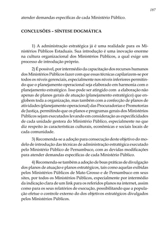 187
atender demandas específicas de cada Ministério Público.
CONCLUSÕES – SÍNTESE DOGMÁTICA
1) A administração estratégica já é uma realidade para os Mi-
nistérios Públicos Estaduais. Sua introdução é uma inovação enorme
na cultura organizacional dos Ministérios Públicos, a qual exige um
processo de introdução próprio.
2) É possível, por intermédio da capacitação dos recursos humanos
dos Ministérios Públicos fazer com que essas técnicas capilarizem-se por
todos os níveis gerenciais, especialmente nos níveis inferiores permitin-
do que o planejamento operacional seja elaborado em harmonia com o
planejamento estratégico. Isso pode ser atingido com a elaboração não
apenas de planos gerais de atuação (planejamento estratégico) que en-
globem toda a organização, mas também com a confecção de planos de
atividades (planejamento operacional) das Procuradorias e Promotorias
de Justiça, permitindo que os planos e programas gerais dos Ministérios
Públicos sejam executados levando em consideração as especificidades
de cada unidade gestora do Ministério Público, especialmente no que
diz respeito às características culturais, econômicas e sociais locais de
cada comunidade.
3) Recomenda-se a adoção para consecução deste objetivo do mo-
delo de introdução das técnicas de administração estratégica executado
pelo Ministério Público de Pernambuco, com as devidas modificações
para atender demandas específicas de cada Ministério Público.
4) Recomenda-se também a adoção de boas práticas de divulgação
dos planos de atuação e planos estratégicos, tais como aquelas exibidas
pelos Ministérios Públicos de Mato Grosso e de Pernambuco em seus
sites, por todos os Ministérios Públicos, especialmente por intermédio
da indicação clara de um link para os referidos planos na internet, assim
como para os seus relatórios de execução, possibilitando que a popula-
ção efetue o controle externo do dos objetivos estratégicos divulgados
pelos Ministérios Públicos.
 