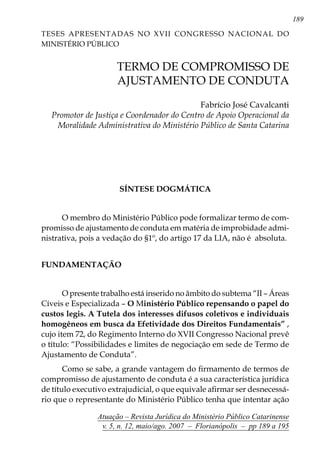 189
Atuação – Revista Jurídica do Ministério Público Catarinense
v. 5, n. 12, maio/ago. 2007 – Florianópolis – pp 189 a 195
	 TERMO DE COMPROMISSO DE
AJUSTAMENTO DE CONDUTA
Fabrício José Cavalcanti
Promotor de Justiça e Coordenador do Centro de Apoio Operacional da
Moralidade Administrativa do Ministério Público de Santa Catarina
SÍNTESE DOGMÁTICA
O membro do Ministério Público pode formalizar termo de com-
promisso de ajustamento de conduta em matéria de improbidade admi-
nistrativa, pois a vedação do §1º, do artigo 17 da LIA, não é absoluta.
FUNDAMENTAÇÃO
O presente trabalho está inserido no âmbito do subtema “II – Áreas
Cíveis e Especializada – O Ministério Público repensando o papel do
custos legis. A Tutela dos interesses difusos coletivos e individuais
homogêneos em busca da Efetividade dos Direitos Fundamentais” ,
cujo item 72, do Regimento Interno do XVII Congresso Nacional prevê
o título: “Possibilidades e limites de negociação em sede de Termo de
Ajustamento de Conduta”.
Como se sabe, a grande vantagem do firmamento de termos de
compromisso de ajustamento de conduta é a sua característica jurídica
de título executivo extrajudicial, o que equivale afirmar ser desnecessá-
rio que o representante do Ministério Público tenha que intentar ação
Teses Apresentadas no XVII CONGRESSO NACIONAL DO
MINISTÉRIO PÚBLICO
 