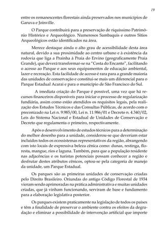 19
entre os remanescentes florestais ainda preservados nos municípios de
Garuva e Joinville.
O Parque contribuirá para a preservação de riquíssimo Patrimô-
nio Histórico e Arqueológico. Numerosos Sambaquis e outros Sítios
Arqueológicos estão identificados na área.
Merece destaque ainda o alto grau de acessibilidade desta área
natural, devido a sua proximidade ao centro urbano e à existência da
rodovia que liga a Prainha à Praia do Ervino (geograficamente Praia
Grande), que deverá transformar-se na “Costa do Encanto”, facilitando
o acesso ao Parque e aos seus equipamentos de educação ambiental,
lazer e recreação. Esta facilidade de acesso é rara para a grande maioria
das unidades de conservação e constitui-se mais um diferencial para o
Parque Estadual Acarai e para o município de São Francisco do Sul.
A imediata criação do Parque é possível, uma vez que há re-
cursos financeiros disponíveis para iniciar o processo de regularização
fundiária, assim como estão atendidos os requisitos legais, pela reali-
zação dos Estudos Técnicos e das Consultas Públicas, de acordo com o
preconizado na Lei n. 9.985/00, Lei n. 11.986/01 e Decreto n. 4.340/02,
Leis do Sistema Nacional e Estadual de Unidades de Conservação e
Decreto que regulamenta o primeiro, respectivamente.
Após o desenvolvimento de estudos técnicos para a determinação
do melhor desenho para a unidade, considerou-se que deveriam estar
incluídos todos os ecossistemas representativos da região, abrangendo
com isto locais de expressiva beleza cênica como: dunas, restinga, flo-
resta, mangue, rios e laguna. Também, para que a população residente
nas adjacências e os turistas potenciais possam conhecer a região e
desfrutar destes atributos cênicos, optou-se pela categoria de manejo
da unidade, um Parque Estadual.
Os parques são as primeiras unidades de conservação criadas
pelo Direito Brasileiro. Oriundas do antigo Código Florestal de 1934
vieram sendo aprimoradas na prática administrativa e muitas unidades
criadas, que já vinham funcionando, serviram de base e fundamento
para a elaboração legislativa posterior.
Os parques existem praticamente na legislação de todos os países
e têm a finalidade de preservar o ambiente contra os efeitos da degra-
dação e eliminar a possibilidade de intervenção artificial que importe
 