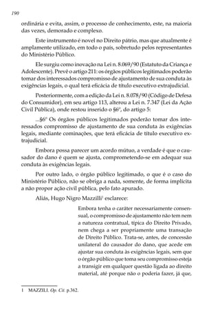 190
ordinária e evita, assim, o processo de conhecimento, este, na maioria
das vezes, demorado e complexo.
Este instrumento é novel no Direito pátrio, mas que atualmente é
amplamente utilizado, em todo o país, sobretudo pelos representantes
do Ministério Público.
Ele surgiu como inovação na Lei n. 8.069/90 (Estatuto da Criança e
Adolescente). Prevê o artigo 211: os órgãos públicos legitimados poderão
tomar dos interessados compromisso de ajustamento de sua conduta às
exigências legais, o qual terá eficácia de título executivo extrajudicial.
Posteriormente, com a edição da Lei n. 8.078/90 (Código de Defesa
do Consumidor), em seu artigo 113, alterou a Lei n. 7.347 (Lei da Ação
Civil Pública), onde restou inserido o §6º, do artigo 5:
...§6º Os órgãos públicos legitimados poderão tomar dos inte-
ressados compromisso de ajustamento de sua conduta às exigências
legais, mediante cominações, que terá eficácia de título executivo ex-
trajudicial.
Embora possa parecer um acordo mútuo, a verdade é que o cau-
sador do dano é quem se ajusta, comprometendo-se em adequar sua
conduta às exigências legais.
Por outro lado, o órgão público legitimado, o que é o caso do
Ministério Público, não se obriga a nada, somente, de forma implícita
a não propor ação civil pública, pelo fato apurado.
Aliás, Hugo Nigro Mazzilli
esclarece:
Embora tenha o caráter necessariamente consen-
sual, o compromisso de ajustamento não tem nem
a natureza contratual, típica do Direito Privado,
nem chega a ser propriamente uma transação
de Direito Público. Trata-se, antes, de concessão
unilateral do causador do dano, que acede em
ajustar sua conduta às exigências legais, sem que
o órgão público que toma seu compromisso esteja
a transigir em qualquer questão ligada ao direito
material, até porque não o poderia fazer, já que,
	 MAZZILI. Op. Cit. p.362.
 