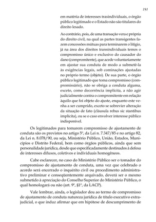 191
em matéria de interesses trasindividuais, o órgão
público legitimado e o Estado não são titulares do
direito lesado.
Ao contrário, pois, de uma transação vera e própria
do direito civil, na qual as partes transigentes fa-
zem concessões mútuas para terminarem o litígio,
já na área dos direitos transindividuais temos o
compromisso único e exclusivo do causador do
dano (compromitente), que acede voluntariamente
em ajustar sua conduta de modo a submetê-la
às exigências legais, sob cominações ajustadas
no próprio termo (objeto). De sua parte, o órgão
público legitimado que toma compromisso (com-
promissário), não se obriga a conduta alguma,
exceto, como decorrência implícita, a não agir
judicialmente contra o compromitente em relação
àquilo que foi objeto do ajuste, enquanto este ve-
nha a ser cumprido, exceto se sobrevier alteração
da situação de fato (cláusula rebus sic stantibus
implícita), ou se o caso envolver interesse público
indisponível.
Os legitimados para tomarem compromisso de ajustamento de
conduta são os previstos no artigo 5º, da Lei n. 7.347/85 e no artigo 82,
da Lei n. 8.078/90, ou seja, Ministério Público, União, Estados, Muni-
cípios e Distrito Federal, bem como órgãos públicos, ainda que sem
personalidade jurídica, desde que especificadamente destinados à defesa
de interesses difusos, coletivos e individuais homogêneos.
Cabe esclarecer, no caso do Ministério Público ser o tomador do
compromisso de ajustamento de conduta, uma vez que celebrado o
acordo será encerrado o inquérito civil ou procedimento administra-
tivo preliminar e conseqüentemente arquivado, deverá ser o mesmo
submetido à apreciação do Conselho Superior do Ministério Público, o
qual homologará ou não (art. 9º, §1º, da LACP).
Vale lembrar, ainda, o legislador deu ao termo de compromisso
de ajustamento de conduta natureza jurídica de título executivo extra-
judicial, o que induz afirmar que em hipótese de descumprimento de
 