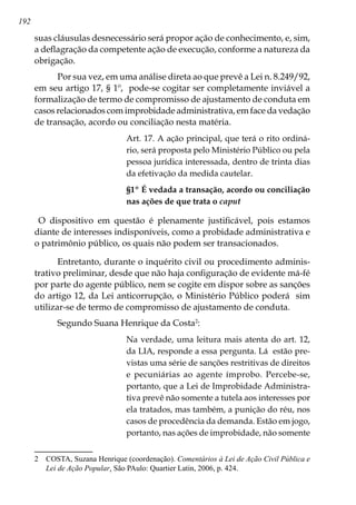 192
suas cláusulas desnecessário será propor ação de conhecimento, e, sim,
a deflagração da competente ação de execução, conforme a natureza da
obrigação.
Por sua vez, em uma análise direta ao que prevê a Lei n. 8.249/92,
em seu artigo 17, § 1º, pode-se cogitar ser completamente inviável a
formalização de termo de compromisso de ajustamento de conduta em
casos relacionados com improbidade administrativa, em face da vedação
de transação, acordo ou conciliação nesta matéria.
Art. 17. A ação principal, que terá o rito ordiná-
rio, será proposta pelo Ministério Público ou pela
pessoa jurídica interessada, dentro de trinta dias
da efetivação da medida cautelar.
§1º É vedada a transação, acordo ou conciliação
nas ações de que trata o caput
O dispositivo em questão é plenamente justificável, pois estamos
diante de interesses indisponíveis, como a probidade administrativa e
o patrimônio público, os quais não podem ser transacionados.
Entretanto, durante o inquérito civil ou procedimento adminis-
trativo preliminar, desde que não haja configuração de evidente má-fé
por parte do agente público, nem se cogite em dispor sobre as sanções
do artigo 12, da Lei anticorrupção, o Ministério Público poderá sim
utilizar-se de termo de compromisso de ajustamento de conduta.
Segundo Suana Henrique da Costa
:
Na verdade, uma leitura mais atenta do art. 12,
da LIA, responde a essa pergunta. Lá estão pre-
vistas uma série de sanções restritivas de direitos
e pecuniárias ao agente ímprobo. Percebe-se,
portanto, que a Lei de Improbidade Administra-
tiva prevê não somente a tutela aos interesses por
ela tratados, mas também, a punição do réu, nos
casos de procedência da demanda. Estão em jogo,
portanto, nas ações de improbidade, não somente
	 COSTA, Suzana Henrique (coordenação). Comentários à Lei de Ação Civil Pública e
Lei de Ação Popular. São PAulo: Quartier Latin, 2006, p. 424.
 