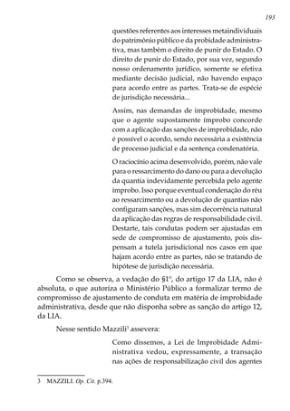 193
questões referentes aos interesses metaindividuais
do patrimônio público e da probidade administra-
tiva, mas também o direito de punir do Estado. O
direito de punir do Estado, por sua vez, segundo
nosso ordenamento jurídico, somente se efetiva
mediante decisão judicial, não havendo espaço
para acordo entre as partes. Trata-se de espécie
de jurisdição necessária...
Assim, nas demandas de improbidade, mesmo
que o agente supostamente ímprobo concorde
com a aplicação das sanções de improbidade, não
é possível o acordo, sendo necessária a existência
de processo judicial e da sentença condenatória.
O raciocínio acima desenvolvido, porém, não vale
para o ressarcimento do dano ou para a devolução
da quantia indevidamente percebida pelo agente
ímprobo. Isso porque eventual condenação do réu
ao ressarcimento ou a devolução de quantias não
configuram sanções, mas sim decorrência natural
da aplicação das regras de responsabilidade civil.
Destarte, tais condutas podem ser ajustadas em
sede de compromisso de ajustamento, pois dis-
pensam a tutela jurisdicional nos casos em que
hajam acordo entre as partes, não se tratando de
hipótese de jurisdição necessária.
Como se observa, a vedação do §1º, do artigo 17 da LIA, não é
absoluta, o que autoriza o Ministério Público a formalizar termo de
compromisso de ajustamento de conduta em matéria de improbidade
administrativa, desde que não disponha sobre as sanção do artigo 12,
da LIA.
Nesse sentido Mazzili
assevera:
Como dissemos, a Lei de Improbidade Admi-
nistrativa vedou, expressamente, a transação
nas ações de responsabilização civil dos agentes
	 MAZZILI. Op. Cit. p.394.
 