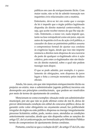 194
públicos em caso de enriquecimento ilícito. Com
maior razão, não se há de admitir transação nos
inquéritos civis relacionados com a matéria.
Entretanto, deve-se ter em conta que o escopo
da lei é impedir que o órgão público legitimado
disponha do direito material controvertido, ou
seja, que aceite receber menos do que lhe seja de-
vido. Entretanto, a nosso ver, nada impede que,
tanto na fase extrajudicial como em juízo, seja em
autos de inquérito civil ou de ação civil pública, o
causador do dano ao patrimônio público assuma
o compromisso formal de ajustar sua conduta
às exigências legais, desde que isso não importe
renúncia a direitos nem dispensa de seu exercício
da parte de qualquer co-legitimado ativo à ação
coletiva, pois estes co-legitimados não são titula-
res do direito material, sobre o qual não podem
transigir nem dispor.
O que se pode admitir, por exemplo, é o parce-
lamento de obrigações, sem dispensa de juros
legais e feita a correção monetária pelos índices
oficiais.
Ainda, há casos, em que não importam enriquecimento ilícito ou
prejuízo ao erário, mas o administrador (agente público) incorreu em
desrespeito aos princípios constitucionais, que podem ser resolvidos
por meio de termo de ajustamento de conduta.
Mencionam-se como exemplos: situação onde um administrador
municipal, por ato que não se pode afirmar como de má fé, deixa de
prever determinada condição em edital de concurso público; deixa de
garantir certo valor obrigatório no orçamento anual; faz publicidade
irregular de órgão ou ente público; dispensa ou inexige irregularmente
processo licitatório; enfim, pode, nestes casos, atendidas as condições
anteriormente narradas, desde que não disponha sobre as sanções do
artigo 12º, da Lei anticorrupção, ser formalizado pelo Ministério Público
termo de compromisso de ajustamento destas condutas.
Portanto, conclui-se que a vedação do §1º, do artigo 17 da LIA, não
 