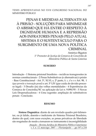 197
Atuação – Revista Jurídica do Ministério Público Catarinense
v. 5, n. 12, maio/ago. 2007 – Florianópolis – pp 197 a 216
	 PENAS E MEDIDAS ALTERNATIVAS
À PRISÃO - SOLUÇÕES PARA MINIMIZAR
O ABISMO QUE HÁ ENTRE O RESPEITO À
DIGNIDADE HUMANA E A REPRESSÃO
AOS INFRATORES PENAIS PELO ATUAL
SISTEMA E O SUSTENTÁCULO PARA O
SURGIMENTO DE UMA NOVA POLÍTICA
CRIMINAL
Américo Bigaton
1º Promotor de Justiça da Comarca de Concórdia do
Ministério Público de Santa Catarina
SUMÁRIO
Introdução - 1 Sistema prisional brasileiro – recidivas transgressões às
normas constitucionais - 2 Penas Substitutivas (e alternativas) à prisão
- Base Constitucional - Art. 5º, XLVI, a, 2ª parte, b, c, d e e e Art. 98, I
(que permite a transação penal) e art. 5º LIV (que cuida do devido proces-
so legal) - 3 Desafio (às) das velhas mentalidades - 4 Experiências da
Comarca de Concórdia/SC na aplicação da Lei n. 9.099/95 - 5 Novas
Leis Despenalizadoras - 6 Uma sugestão: ampliação de substitutivos
penais - Conclusão.
RESUMO
Síntese Dogmática: diante de um revelado quadro pré-falimen-
tar, ou já falido, doentio e ineficiente do Sistema Prisional Brasileiro,
dentro do qual, com raras exceções, as penas privativas de liberdade
são resgatadas de modo a tornarem-se instrumento à incorrigibilidade
Teses Apresentadas no XVII CONGRESSO NACIONAL DO
MINISTÉRIO PÚBLICO
 