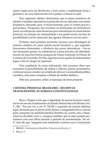 199
opções legais para tal desiderato, e bem assim, a implantação lenta e
gradativa, de uma inteiramente nova política criminal no país.
Esta exposição objetiva demonstrar que as penas restritivas de
direitos e medidas alternativas à prisão devem ser aplicadas com maior
freqüência, deixando, pois, o encarceramento, para os crimes graves e
gravíssimos. Porquanto, isso resultará na diminuição da reincidência
penal, na redução do custo financeiro para manutenção do atual sistema
prisional, na redução da criminalidade e em ganho social, em face da
possibilidade real de reinserção dos agentes infratores em seu meio.
Portanto, num primeiro momento, faremos uma abordagem de
maneira sintética do atual sistema penal brasileiro e, por segundo,
buscaremos demonstrar a eficiência das penas alternativas – leia-se
nas transações penais, ou substitutivas à pena privativa de liberdade,
através de uma brevíssima pesquisa de campo realizada no Fórum da
Comarca de Concórdia. Por fim, algumas novas opções de instrumentos
legais a fim de atingir tal aspiração.
Pela amplitude do tema enfrentado, não ousamos dizer que
exaurimos as possibilidades de análise e reflexão, porém, prometemos
continuar nossos estudos no sentido de oferecer à comunidade política
e jurídica, obra mais completa e dotada de melhor didática.
Dito isso, passamos, então, à exposição do tema proposto.
1 SISTEMA PRISIONAL BRASILEIRO – RECIDIVAS
TRANSGRESSÕES ÀS NORMAS CONSTITUCIONAIS
Reza a Magna Carta que a dignidade da pessoa humana consti-
tui-se em um dos fundamentos do Estado Democrático de Direito (Art.
1º, III). 
Por sua vez, o art. 5º, XLVII
e seguintes do mesmo diploma
legal, declaram que os presos terão direito: a integridade física e moral;
pena cumprida em estabelecimentos distintos de acordo com a idade,
natureza do delito, sexo; e, assegura também, que as mães podem per-
manecer com seus filhos durante o período de amamentação. No art.
5º, item III, que “ninguém será submetido à tortura nem a tratamento
	 BRASIL. Constituição da República Federativa do Brasil. p. 3.
	 Idem, p. 5.
 