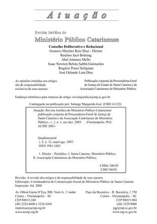 Revisão: A revisão dos artigos é de responsabilidade de seus autores
Editoração: Coordenadoria de Comunicação Social do Ministério Público de Santa Catarina
Impressão: Jul. 2008
Paço da Bocaiúva – R. Bocaiúva, 1.750
Centro – Florianópolis – SC
CEP 88015-904
(48) 3229.9000
pgj@mp.sc.gov.br
www.mp.sc.gov.br
As opiniões emitidas nos artigos
são de responsabilidade
exclusiva de seus autores.
Av. Othon Gama D’Eça, 900, Torre A, 1o
andar
Centro – Florianópolis – SC
CEP 88015-240
(48) 3224.4600 e 3224.4368
imprensa@acmp.org.br
www.acmp.org.br
Publicação conjunta da Procuradoria-Geral
de Justiça do Estado de Santa Catarina e da
Associação Catarinense do Ministério Público.
Catalogação na publicação por: Solange Margarida José (CRB 14/122)
Endereço eletrônico para remessa de artigo: revistajuridica@mp.sc.gov.br
Conselho Deliberativo e Redacional
Gustavo Mereles Ruiz Diaz - Diretor
Raulino Jacó Brüning
Abel Antunes Mello
Isaac Newton Belota Sabbá Guimarães
Rogério Ponzi Seligman
José Orlando Lara Dias
Atuação: Revista Jurídica do Ministério Público Catarinense/
publicação conjunta da Procuradoria-Geral de Justiça de
Santa Catarina e da Associação Catarinense do Ministério
Público.- v. 1, n. 1, set./dez. 2003- .-Florianópolis: PGJ:
ACMP, 2003-
Quadrimestral
v. 5, n. 12, maio/ago. 2007.
ISSN 1981-1683
1. Direito – Periódico. I. Santa Catarina. Ministério Público.
II. Associação Catarinense do Ministério Público.
CDDir 340.05
CDD 34(05)
 