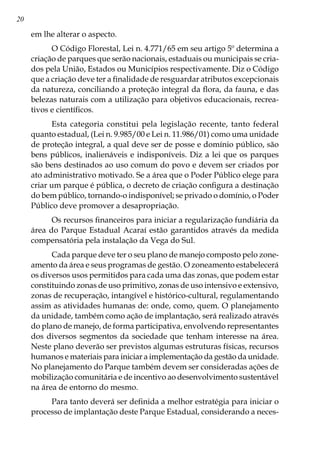 20
em lhe alterar o aspecto.
O Código Florestal, Lei n. 4.771/65 em seu artigo 5º determina a
criação de parques que serão nacionais, estaduais ou municipais se cria-
dos pela União, Estados ou Municípios respectivamente. Diz o Código
que a criação deve ter a finalidade de resguardar atributos excepcionais
da natureza, conciliando a proteção integral da flora, da fauna, e das
belezas naturais com a utilização para objetivos educacionais, recrea-
tivos e científicos.
Esta categoria constitui pela legislação recente, tanto federal
quanto estadual, (Lei n. 9.985/00 e Lei n. 11.986/01) como uma unidade
de proteção integral, a qual deve ser de posse e domínio público, são
bens públicos, inalienáveis e indisponíveis. Diz a lei que os parques
são bens destinados ao uso comum do povo e devem ser criados por
ato administrativo motivado. Se a área que o Poder Público elege para
criar um parque é pública, o decreto de criação configura a destinação
do bem público, tornando-o indisponível; se privado o domínio, o Poder
Público deve promover a desapropriação.
Os recursos financeiros para iniciar a regularização fundiária da
área do Parque Estadual Acaraí estão garantidos através da medida
compensatória pela instalação da Vega do Sul.
Cada parque deve ter o seu plano de manejo composto pelo zone-
amento da área e seus programas de gestão. O zoneamento estabelecerá
os diversos usos permitidos para cada uma das zonas, que podem estar
constituindo zonas de uso primitivo, zonas de uso intensivo e extensivo,
zonas de recuperação, intangível e histórico-cultural, regulamentando
assim as atividades humanas de: onde, como, quem. O planejamento
da unidade, também como ação de implantação, será realizado através
do plano de manejo, de forma participativa, envolvendo representantes
dos diversos segmentos da sociedade que tenham interesse na área.
Neste plano deverão ser previstos algumas estruturas físicas, recursos
humanos e materiais para iniciar a implementação da gestão da unidade.
No planejamento do Parque também devem ser consideradas ações de
mobilização comunitária e de incentivo ao desenvolvimento sustentável
na área de entorno do mesmo.
Para tanto deverá ser definida a melhor estratégia para iniciar o
processo de implantação deste Parque Estadual, considerando a neces-
 