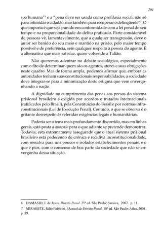 201
soa humana”
e a “pena deve ser usada como profilaxia social, não só
para intimidar o cidadão, mas também para recuperar o delinqüente”
. O
que importa é que seja punido em conformidade com a lei penal do seu
tempo e na proporcionalidade do delito praticado. Parte considerável
de pessoas vê, lamentavelmente, que a qualquer transgressão, deve o
autor ser banido do seu meio e mantido na prisão, pelo maior tempo
possível e de preferência, sem qualquer respeito à pessoa do agente. É
a alternativa que mais satisfaz, quase volvendo a Talião.
Não queremos adentrar no debate sociológico, especialmente
com o fito de determinar quem são os agentes, atores e suas obrigações
neste quadro. Mas de forma ampla, podemos afirmar que, embora as
autoridades tenham suas constitucionais responsabilidades, a sociedade
deve integrar-se para a minimização deste estigma que vem envergo-
nhando a nação.
A dignidade no cumprimento das penas aos presos do sistema
prisional brasileiro é exigida por acordos e tratados internacionais
(ratificados pelo Brasil), pela Constituição do Brasil e por normas infra-
constitucionais (Lei de Execução Penal). Contudo, o que se observa é o
gritante desrespeito às referidas exigências legais e humanitárias.
Poderia ser o tema mais profundamente discorrido, mas em linhas
gerais, está posta a quaestio para o que adiante se pretende demonstrar.
Todavia, está extremamente assegurado que o atual sistema prisional
brasileiro está padecendo de crônica e recidiva inconstitucionalidade,
com ressalva para uns poucos e isolados estabelecimentos penais, e o
que é pior, com o consenso de boa parte da sociedade que não se en-
vergonha dessa situação.
	 DAMASIO, E de Jesus. Direito Penal. 25ª ed. São Paulo: Saraiva, 2002. p. 11.
	 MIRABETE, Júlio Fabbrini. Manual de Direito Penal. 18ª ed. São Paulo: Atlas, 2001.
p. 39.
 