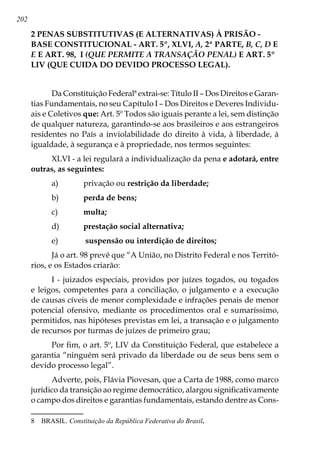 202
2 PENAS SUBSTITUTIVAS (E ALTERNATIVAS) À PRISÃO -
BASE CONSTITUCIONAL - ART. 5º, XLVI, A, 2ª PARTE, B, C, D E
E E ART. 98, I (QUE PERMITE A TRANSAÇÃO PENAL) E ART. 5º
LIV (QUE CUIDA DO DEVIDO PROCESSO LEGAL).
Da Constituição Federal
extrai-se: Título II – Dos Direitos e Garan-
tias Fundamentais, no seu Capítulo I – Dos Direitos e Deveres Individu-
ais e Coletivos que: Art. 5º Todos são iguais perante a lei, sem distinção
de qualquer natureza, garantindo-se aos brasileiros e aos estrangeiros
residentes no País a inviolabilidade do direito à vida, à liberdade, à
igualdade, à segurança e à propriedade, nos termos seguintes:
XLVI - a lei regulará a individualização da pena e adotará, entre
outras, as seguintes:
a)	 privação ou restrição da liberdade;
b)	 perda de bens;
c)	 multa;
d)	 prestação social alternativa;
e)	 suspensão ou interdição de direitos;
Já o art. 98 prevê que “A União, no Distrito Federal e nos Territó-
rios, e os Estados criarão:
I - juizados especiais, providos por juízes togados, ou togados
e leigos, competentes para a conciliação, o julgamento e a execução
de causas cíveis de menor complexidade e infrações penais de menor
potencial ofensivo, mediante os procedimentos oral e sumaríssimo,
permitidos, nas hipóteses previstas em lei, a transação e o julgamento
de recursos por turmas de juízes de primeiro grau;
Por fim, o art. 5º, LIV da Constituição Federal, que estabelece a
garantia “ninguém será privado da liberdade ou de seus bens sem o
devido processo legal”.
Adverte, pois, Flávia Piovesan, que a Carta de 1988, como marco
jurídico da transição ao regime democrático, alargou significativamente
o campo dos direitos e garantias fundamentais, estando dentre as Cons-
	 BRASIL. Constituição da República Federativa do Brasil.
 