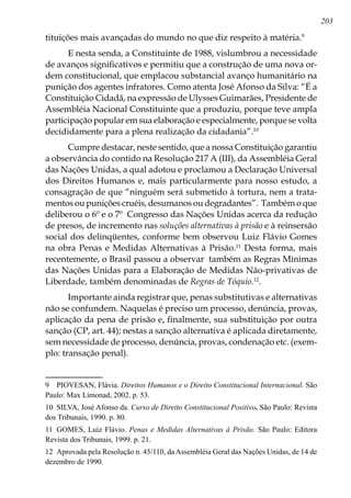 203
tituições mais avançadas do mundo no que diz respeito à matéria.
E nesta senda, a Constituinte de 1988, vislumbrou a necessidade
de avanços significativos e permitiu que a construção de uma nova or-
dem constitucional, que emplacou substancial avanço humanitário na
punição dos agentes infratores. Como atenta José Afonso da Silva: “É a
Constituição Cidadã, na expressão de Ulysses Guimarães, Presidente de
Assembléia Nacional Constituinte que a produziu, porque teve ampla
participação popular em sua elaboração e especialmente, porque se volta
decididamente para a plena realização da cidadania”.10
Cumpre destacar, neste sentido, que a nossa Constituição garantiu
a observância do contido na Resolução 217 A (III), da Assembléia Geral
das Nações Unidas, a qual adotou e proclamou a Declaração Universal
dos Direitos Humanos e, mais particularmente para nosso estudo, a
consagração de que “ninguém será submetido à tortura, nem a trata-
mentos ou punições cruéis, desumanos ou degradantes”. Também o que
deliberou o 6º e o 7º Congresso das Nações Unidas acerca da redução
de presos, de incremento nas soluções alternativas à prisão e à reinsersão
social dos delinqüentes, conforme bem observou Luiz Flávio Gomes
na obra Penas e Medidas Alternativas à Prisão.11
Desta forma, mais
recentemente, o Brasil passou a observar também as Regras Mínimas
das Nações Unidas para a Elaboração de Medidas Não-privativas de
Liberdade, também denominadas de Regras de Tóquio.12
.
Importante ainda registrar que, penas substitutivas e alternativas
não se confundem. Naquelas é preciso um processo, denúncia, provas,
aplicação da pena de prisão e, finalmente, sua substituição por outra
sanção (CP, art. 44); nestas a sanção alternativa é aplicada diretamente,
sem necessidade de processo, denúncia, provas, condenação etc. (exem-
plo: transação penal).
	 PIOVESAN, Flávia. Direitos Humanos e o Direito Constitucional Internacional. São
Paulo: Max Limonad, 2002. p. 53.
10	 SILVA, José Afonso da. Curso de Direito Constitucional Positivo. São Paulo: Revista
dos Tribunais, 1990. p. 80.
11	 GOMES, Luiz Flávio. Penas e Medidas Alternativas à Prisão. São Paulo: Editora
Revista dos Tribunais, 1999. p. 21.
12	 Aprovada pela Resolução n. 45/110, da Assembléia Geral das Nações Unidas, de 14 de
dezembro de 1990.
 
