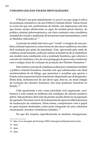 204
3 DESAFIO (ÀS) DAS VELHAS MENTALIDADES
O Brasil é um país notadamente sui generis no que cinge à esfera
da produção normativa e da sua Política Criminal oficial. Várias foram
as vezes em que nós, profissionais do direito, nos deparamos com leis
que foram criadas obedecendo ao rigor do modelo penal clássico, da
política criminal paleorrepressiva, em claro contraste com a tendência
mundial de criação e ampliação de leis penais mais humanitárias, como
as Medidas Alternativas. 13
A pressão da mídia televisiva que “vende” a imagem de uma po-
lítica criminal repressiva, como forma de alavancar audiência, encontra
fácil aceitação por parte da população. Esta, apavorada pela onda de
violência social reinante, acaba por refrear as tentativas de se estabelecer
um modelo mais condizente com a realidade brasileira, que valorize o
conceito de cidadania, à luz de uma pedagogia da pena mais condizente
com o estágio atual de evolução da proteção dos Direitos Humanos.14
Este errôneo conceito de cidadania acabou por contaminar também
a política criminal brasileira, fazendo com que adotássemos um ideal
assistencialista de tal fôlego, que passamos a acreditar que apenas o
Estado seria responsável pelo tratamento dispensado aos delinqüentes.
Desta feita, isentamo-nos de um dever que, frise-se, no atual estágio
de evolução dos direitos humanos, não mais podemos transferir ao
Estado. 15
Cabe igualmente a nós, como sociedade civil organizada, auxi-
liarmos o ente estatal na melhoria das condições do sistema punitivo
pátrio. Não podemos abrir mão de prestar auxílio direto na recuperação
do apenado. Devemos servir de instrumento de apoio no difícil processo
de reeducação do criminoso. Desta forma, cumpriremos com o papel
ao qual estamos destinados, como parte integrante de uma cidadania
emancipada: seremos verdadeiros cidadãos. 16
No que diz respeito especificamente às medidas emergenciais,
13	 http://www.advogado.adv.br/artigos/2002/carlocappi/medidasalternativas.htm.
14	 idem.
15	 idem.
16	 idem.
 