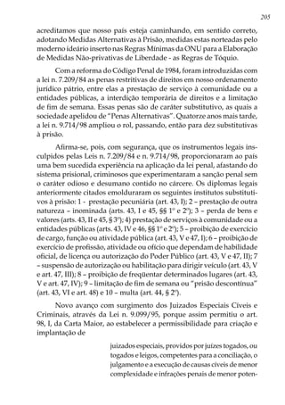 205
acreditamos que nosso país esteja caminhando, em sentido correto,
adotando Medidas Alternativas à Prisão, medidas estas norteadas pelo
moderno ideário inserto nas Regras Mínimas da ONU para a Elaboração
de Medidas Não-privativas de Liberdade - as Regras de Tóquio.
Com a reforma do Código Penal de 1984, foram introduzidas com
a lei n. 7.209/84 as penas restritivas de direitos em nosso ordenamento
jurídico pátrio, entre elas a prestação de serviço à comunidade ou a
entidades públicas, a interdição temporária de direitos e a limitação
de fim de semana. Essas penas são de caráter substitutivo, as quais a
sociedade apelidou de “Penas Alternativas”. Quatorze anos mais tarde,
a lei n. 9.714/98 ampliou o rol, passando, então para dez substitutivas
à prisão.
Afirma-se, pois, com segurança, que os instrumentos legais ins-
culpidos pelas Leis n. 7.209/84 e n. 9.714/98, proporcionaram ao país
uma bem sucedida experiência na aplicação da lei penal, afastando do
sistema prisional, criminosos que experimentaram a sanção penal sem
o caráter odioso e desumano contido no cárcere. Os diplomas legais
anteriormente citados emolduraram os seguintes institutos substituti-
vos à prisão: 1 - prestação pecuniária (art. 43, I); 2 – prestação de outra
natureza – inominada (arts. 43, I e 45, §§ 1º e 2º); 3 – perda de bens e
valores (arts. 43, II e 45, § 3º); 4) prestação de serviços à comunidade ou a
entidades públicas (arts. 43, IV e 46, §§ 1º e 2º); 5 – proibição de exercício
de cargo, função ou atividade pública (art. 43, V e 47, I); 6 – proibição de
exercício de profissão, atividade ou ofício que dependam de habilidade
oficial, de licença ou autorização do Poder Público (art. 43, V e 47, II); 7
– suspensão de autorização ou habilitação para dirigir veículo (art. 43, V
e art. 47, III); 8 – proibição de freqüentar determinados lugares (art. 43,
V e art. 47, IV); 9 – limitação de fim de semana ou “prisão descontínua”
(art. 43, VI e art. 48) e 10 – multa (art. 44, § 2º).
Novo avanço com surgimento dos Juizados Especiais Cíveis e
Criminais, através da Lei n. 9.099/95, porque assim permitiu o art.
98, I, da Carta Maior, ao estabelecer a permissibilidade para criação e
implantação de
juizados especiais, providos por juízes togados, ou
togados e leigos, competentes para a conciliação, o
julgamento e a execução de causas cíveis de menor
complexidade e infrações penais de menor poten-
 