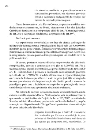 206
cial ofensivo, mediante os procedimentos oral e
sumaríssimo, permitidos, nas hipóteses previstas
em lei, a transação e o julgamento de recursos por
turmas de juízes de primeiro grau.
Como bem observa Luiz Flávio Gomes, as penas e medidas ver-
dadeiramente alternativas, no Brasil, vieram com a Lei dos Juizados
Criminais: destacam-se a composição civil do art. 74, transação penal
do art. 76 e a suspensão condicional do processo do art. 8917
.
Porém, é preciso mais.
As experiências consolidadas em face da efetiva aplicação do
instituto da transação penal introduzida no Brasil pela Lei n. 9.099/95,
mostram que se pode ir além. É necessário avançar nos diplomas legais
permissivos a outras medidas e penas alternativas à prisão e com isso,
ir assegurando, passo a passo, a transposição para um modelo novo de
política criminal.
Já temos, portanto, extraordinárias experiências de eficiência
comprovadas, que são a composição civil (Lei n. 9.099/95, art. 76), a
transação penal (penas alternativas), as penas restritivas de direito (CP
art. 43 - substitutivas à prisão) e a suspensão condicional do processo
(art. 89, da Lei n. 9.099/95 - medida alternativa), a representação para
os crimes de lesão corporal leve e lesão culposa (art. 88), exsurgindo
formas promissoras de despenalização do direito penal e servem de
paradigma para que o legislador se empenhe na produção de novos
caminhos jurídicos para aprimorar ainda mais o sistema.
Na esteira do sucesso desta modalidade despenalizadora, ainda
existe a questão da reincidência. Neste aspecto, vale aqui transcrever o
que consta na justificativa do Projeto de Lei n. 163/2007, de autoria do
Senador Aloizio Mercadante, que tramita no Senado Federal e propõe
alteração em dispositivos do Código Penal que tratam da substituição
da pena privativa de liberdade:
pesquisas demonstram que o índice de reincidência
dos condenados que tiveram a substituição de pena
privativa de liberdade é incrivelmente mais baixo do
que aqueles que cumpriram pena, encarcerados. De
17	 GOMES, Luiz Flávio. Penas Alternativas. Boletim IBCCRIM n. 56 Julho Esp./1997.
 
