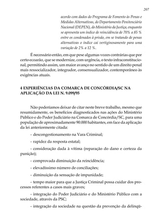 207
acordo com dados do Programa de Fomento às Penas e
Medidas Alternativas, do Departamento Penitenciário
Nacional (DEPEN), do Ministério da Justiça, enquanto
se apresenta um índice de reincidência de 70% a 85 %
entre os condenados à prisão, em se tratando de penas
alternativas o índice cai vertiginosamente para uma
variação de 2% a 12 %.
É necessário então, em que pese algumas vozes contrárias que por
certo ecoarão, que se modernize, com urgência, o texto infraconstitucio-
nal, permitindo assim, um maior avanço no sentido de um direito penal
mais ressocializador, integrador, consensualizador, contemporâneo às
exigências atuais.
4 EXPERIÊNCIAS DA COMARCA DE CONCÓRDIA/SC NA
APLICAÇÃO DA LEI N. 9.099/95
Não poderíamos deixar de citar neste breve trabalho, mesmo que
resumidamente, os benefícios diagnosticados nas ações do Ministério
Público e do Poder Judiciário na Comarca de Concórdia/SC, para uma
população de aproximadamente 90.000 habitantes, em face da aplicação
da lei anteriormente citada:
-	descongestionamento na Vara Criminal;
-	rapidez da resposta estatal;
-	consideração dada à vítima (reparação do dano e certeza da
punição);
-	comprovada diminuição da reincidência;
-	elevadíssimo número de conciliações;
-	diminuição da sensação de impunidade;
-	tempo maior para que a Justiça Criminal possa cuidar dos pro-
cessos referentes a casos mais graves;
-	integração do Poder Judiciário e do Ministério Público com a
sociedade, através da PSC;
-	integração da sociedade na questão da prevenção da delinqü-
 