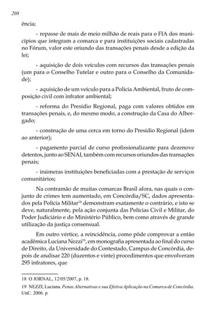 208
ência;
-	repasse de mais de meio milhão de reais para o FIA dos muni-
cípios que integram a comarca e para instituições sociais cadastradas
no Fórum, valor este oriundo das transações penais desde a edição da
lei;
-	aquisição de dois veículos com recursos das transações penais
(um para o Conselho Tutelar e outro para o Conselho da Comunida-
de);
-	aquisição de um veículo para a Polícia Ambiental, fruto de com-
posição civil com infrator ambiental;
-	reforma do Presídio Regional, paga com valores obtidos em
transações penais, e, do mesmo modo, a construção da Casa do Alber-
gado;
-	construção de uma cerca em torno do Presídio Regional (idem
ao anterior);
-	pagamento parcial de curso profissionalizante para dezenove
detentos, junto ao SENAI, também com recursos oriundos das transações
penais;
-	inúmeras instituições beneficiadas com a prestação de serviços
comunitários;
Na contramão de muitas comarcas Brasil afora, nas quais o con-
junto de crimes tem aumentado, em Concórdia/SC, dados apresenta-
dos pela Polícia Militar18
demonstram exatamente o contrário, e isto se
deve, naturalmente, pela ação conjunta das Polícias Civil e Militar, do
Poder Judiciário e do Ministério Público, bem como através de grande
utilização da justiça consensual.
Em outro vértice, a reincidência, como pôde comprovar a então
acadêmica Luciana Nezzi19
, em monografia apresentada ao final do curso
de Direito, da Universidade do Contestado, Campus de Concórdia, de-
pois de analisar 220 (duzentos e vinte) procedimentos que envolveram
295 infratores, que
18	 O JORNAL, 12/05/2007, p. 18.
19	 NEZZI, Luciana. Penas Alternativas e sua Efetiva Aplicação na Comarca de Concórdia.
UnC. 2006. p
 