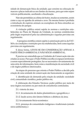 21
sidade de demarcação física da unidade, que consiste na colocação de
marcos e placas indicativas nos limites da mesma, para que estes sejam
visíveis publicamente, auxiliando a fiscalização.
Não são permitidas as coletas de frutos, mudas ou sementes, assim
como a caça ou apanha de animais e aves. Da mesma forma é proibida
a introdução de espécies animais ou exemplares de flora estranhos ao
ecossistema do parque.
A visitação pública estará sujeita às normas e restrições esta-
belecidas no Plano de Manejo da Unidade, às normas estabelecidas
pelo órgão responsável pela sua administração e àquelas previstas em
regulamento.
A pesquisa científica estará sujeita à autorização prévia da FAT-
MA e às condições e restrições por ela estabelecidas, bem como àquelas
previstas em regulamento.
E dessa forma, LEVOU-SE EM CONSIDERAÇÃO APENAS A
PARTE FÍSICO-AMBIENTAL E NÃO SÓCIO-AMBIENTAL.
É preciso ser entendido que as Unidades de Conservação não são
criadas ao acaso. Para que o Poder Público escolha os espaços territoriais
a serem especialmente protegidos, faz-se necessário o levantamento de
uma série de informações, bem como a manifestação da sociedade civil
e de órgãos públicos interessados.
As etapas do processo que orienta o Poder Público a decidir pela
criação de uma unidade de conservação são basicamente as seguintes:
1. identificação da demanda pela criação da unidade: sociedade
civil, comunidade científica, poder público etc;
2. elaboração dos Estudos Técnicos: poder público por meio de
seus órgãos executores ou por meio de consultorias contratadas;
2.1. vistoria da área:
2.1.1. levantamento de dados planimétricos e geográficos; e
2.1.2. laudo acerca dos fatores bióticos e abióticos da área;
2.2. levantamento Sócio-econômico:
2.2.1. presença de comunidades indígenas e tradicionais (estudo
sócio-ambientais); e
 