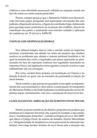 210
cidência e com celeridade processual, refletida na resposta estatal, em
face do crime ou contravenção praticados.
Porém, cumpre destacar que o Ministério Público tem desenvol-
vido relevante papel, porquanto tem participado ativamente dos atos
judiciais, dispensada inclusive, a figura do conciliador leigo, elaborando
para que haja maior proficiência na resolução dos conflitos, através da
conciliação das partes e analisando com extremo cuidado a aplicação
do contido no art. 76 da Lei n. 9.099/95.
5 NOVAS LEIS DESPENALIZADORAS
Nos últimos tempos, tem-se visto e ouvido muito na imprensa
nacional, constituindo um debate em torno de projetos que tendem
resolver os problemas que afetam o sistema prisional brasileiro e, tal
qual na maioria das vezes, o legislador, um pouco apressado ou pres-
sionado em face de exposição contínua dos ergástulos mazelados na
imprensa, busca, em legislações extravagantes e casuais, resolver o que
sabidamente não vai conseguir.
Por certo, existem bons projetos em tramitação na Câmara e no
Senado Federal, os quais vão ao encontro da pretendida evolução do
atual sistema.
Neste sentido, o que precisa ser garantido é um rígido acompanha-
mento das suas tramitações e, bem assim, a participação de integrantes
do Ministério Público e do Poder Judiciário na elaboração dos novéis di-
plomas legais, minimizando, com isso, a produção de inservíveis leis.
6 UMA SUGESTÃO: AMPLIAÇÃO DE SUBSTITUTIVOS PENAIS
Dentre as penas restritivas de direitos, propostas em projetos que
tramitam no Congresso Nacional, cito, à guisa de exemplo, a que estabe-
lece o “recolhimento domiciliar”, contida no Projeto de Lei n. 163/2007,
que altera o Código Penal, de autoria do Senador Aloizio Mercadante
e a “obrigatoriedade de freqüência a curso presencial de educação am-
biental, com carga horária mínima de nove horas-aula e duração não
 