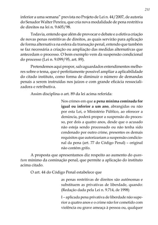 211
inferior a uma semana” prevista no Projeto de Lei n. 44/2007, de autoria
do Senador Walter Pereira, que cria nova modalidade de pena restritiva
de direitos na lei n. 9.605/98.
Todavia, entendo que além de provocar o debate e a efetiva criação
de novas penas restritivas de direitos, as quais servirão para aplicação
de forma alternativa na esfera da transação penal, entendo que também
se faz necessária a criação ou ampliação das medidas alternativas que
antecedam o processo. O bom exemplo vem da suspensão condicional
do processo (Lei n. 9.099/95, art. 89).
Pretendemos aqui propor, salvaguardados entendimentos melho-
res sobre o tema, que é perfeitamente possível ampliar a aplicabilidade
do citado instituto, como forma de diminuir o número de demandas
penais a serem instruídas nos juízos e com grande eficácia ressociali-
zadora e retributiva.
Assim disciplina o art. 89 da lei acima referida:
Nos crimes em que a pena mínima cominada for
igual ou inferior a um ano, abrangidas ou não
por esta Lei, o Ministério Público, ao oferecer a
denúncia, poderá propor a suspensão do proces-
so, por dois a quatro anos, desde que o acusado
não esteja sendo processado ou não tenha sido
condenado por outro crime, presentes os demais
requisitos que autorizariam a suspensão condicio-
nal da pena (art. 77 do Código Penal) – original
não contém grifo.
A proposta que apresentamos diz respeito ao aumento do quan-
tum mínimo da cominação penal, que permite a aplicação do instituto
acima citado.
O art. 44 do Código Penal estabelece que
as penas restritivas de direitos são autônomas e
substituem as privativas de liberdade, quando:
(Redação dada pela Lei n. 9.714, de 1998)
I – aplicada pena privativa de liberdade não supe-
rior a quatro anos e o crime não for cometido com
violência ou grave ameaça à pessoa ou, qualquer
 