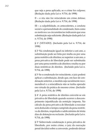 212
que seja a pena aplicada, se o crime for culposo;
(Redação dada pela Lei n. 9.714, de 1998)
II – o réu não for reincidente em crime doloso;
(Redação dada pela Lei n. 9.714, de 1998)
III – a culpabilidade, os antecedentes, a conduta
social e a personalidade do condenado, bem como
os motivos e as circunstâncias indicarem que essa
substituição seja suficiente. (Redação dada pela Lei
n. 9.714, de 1998)
§ 1o
(VETADO)  (Incluído pela Lei n. 9.714, de
1998)
§ 2o
Na condenação igual ou inferior a um ano, a
substituição pode ser feita por multa ou por uma
pena restritiva de direitos; se superior a um ano, a
pena privativa de liberdade pode ser substituída
por uma pena restritiva de direitos e multa ou por
duas restritivas de direitos.  (Incluído pela Lei n.
9.714, de 1998)
§ 3o
Se o condenado for reincidente, o juiz poderá
aplicar a substituição, desde que, em face de con-
denação anterior, a medida seja socialmente reco-
mendável e a reincidência não se tenha operado
em virtude da prática do mesmo crime. (Incluído
pela Lei n. 9.714, de 1998)
§ 4o
A pena restritiva de direitos converte-se em
privativa de liberdade quando ocorrer o descum-
primento injustificado da restrição imposta. No
cálculo da pena privativa de liberdade a executar
será deduzido o tempo cumprido da pena restriti-
va de direitos, respeitado o saldo mínimo de trinta
dias de detenção ou reclusão. (Incluído pela Lei n.
9.714, de 1998)
§ 5o
Sobrevindo condenação à pena privativa de
liberdade, por outro crime, o juiz da execução
penal decidirá sobre a conversão, podendo deixar
 