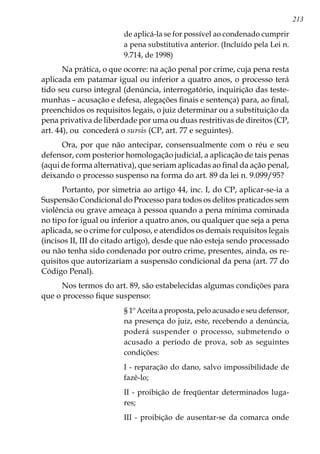 213
de aplicá-la se for possível ao condenado cumprir
a pena substitutiva anterior. (Incluído pela Lei n.
9.714, de 1998)
Na prática, o que ocorre: na ação penal por crime, cuja pena resta
aplicada em patamar igual ou inferior a quatro anos, o processo terá
tido seu curso integral (denúncia, interrogatório, inquirição das teste-
munhas – acusação e defesa, alegações finais e sentença) para, ao final,
preenchidos os requisitos legais, o juiz determinar ou a substituição da
pena privativa de liberdade por uma ou duas restritivas de direitos (CP,
art. 44), ou concederá o sursis (CP, art. 77 e seguintes).
Ora, por que não antecipar, consensualmente com o réu e seu
defensor, com posterior homologação judicial, a aplicação de tais penas
(aqui de forma alternativa), que seriam aplicadas ao final da ação penal,
deixando o processo suspenso na forma do art. 89 da lei n. 9.099/95?
Portanto, por simetria ao artigo 44, inc. I, do CP, aplicar-se-ia a
Suspensão Condicional do Processo para todos os delitos praticados sem
violência ou grave ameaça à pessoa quando a pena mínima cominada
no tipo for igual ou inferior a quatro anos, ou qualquer que seja a pena
aplicada, se o crime for culposo, e atendidos os demais requisitos legais
(incisos II, III do citado artigo), desde que não esteja sendo processado
ou não tenha sido condenado por outro crime, presentes, ainda, os re-
quisitos que autorizariam a suspensão condicional da pena (art. 77 do
Código Penal).
Nos termos do art. 89, são estabelecidas algumas condições para
que o processo fique suspenso:
§ 1º Aceita a proposta, pelo acusado e seu defensor,
na presença do juiz, este, recebendo a denúncia,
poderá suspender o processo, submetendo o
acusado a período de prova, sob as seguintes
condições:
I - reparação do dano, salvo impossibilidade de
fazê-lo;
II - proibição de freqüentar determinados luga-
res;
III - proibição de ausentar-se da comarca onde
 