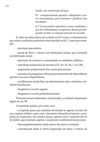 214
reside, sem autorização do juiz;
IV - comparecimento pessoal e obrigatório a juí-
zo, mensalmente, para informar e justificar suas
atividades.
§ 2º O juiz poderá especificar outras condições a
que fica subordinada a suspensão, desde que ade-
quadas ao fato e à situação pessoal do acusado.
E, além da observância do contido no § 2º acima, evidentemente
que outras condições poderiam estar inseridas no § 1º, como por exem-
plo:
-	prestação pecuniária;
-	perda de bens e valores com destruição (armas, por exemplo)
ou destinação social;
-	prestação de serviços à comunidade ou entidades públicas;
-	interdição temporária de direitos (CP, art. 47, inc. I, II e III);
-	pagamento proporcional das custas processuais;
-	inclusão em programas oficiais para tratamento de dependência
química ou narco-dependência;
-	recolhimento domiciliar em determinados dias e horários, me-
diante fiscalização;
-	freqüência à escola regular;
-	freqüência à escola profissionalizante;
Permaneceriam inalteradas, em princípio, as demais disposições
legais do art. 89.
O resultado prático, por certo, será:
-	a resposta quase que imediata do Estado ao agente, em face de
sua conduta delitiva, pois com a denúncia oferecida já haveria a pro-
posta de suspensão, nos moldes atuais, apenas com o aumento do rol
de delitos que estariam sujeitos à suspensão condicional do processo;
-	descongestionamento ainda maior dos juízos criminais;
-	consideração dada à vítima (reparação do dano e certeza da
 