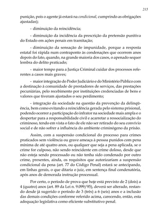 215
punição, pois o agente já estará na condicional, cumprindo as obrigações
ajustadas);
-	diminuição da reincidência;
-	diminuição da incidência da prescrição da pretensão punitiva
do Estado em ações penais em tramitação;
-	diminuição da sensação de impunidade, porque a resposta
estatal foi rápida num contraponto às condenações que ocorrem anos
depois do fato, quando, na grande maioria dos casos, o apenado sequer
lembra do delito praticado;
-	maior tempo para a Justiça Criminal cuidar dos processos refe-
rentes a casos mais graves;
-	maior integração do Poder Judiciário e do Ministério Público com
a destinação à comunidade de prestadores de serviços, das prestações
pecuniárias, pelo recebimento por instituições credenciadas de bens e
valores que tiveram ajustados o seu perdimento;
-	integração da sociedade na questão da prevenção da delinqü-
ência, bem como evitando a reincidência gerada pelo sistema prisional,
podendo ocorrer a participação do infrator na sociedade mais ampla e o
despertar para a responsabilidade civil e acarretar a ressocialização do
criminoso, tendo em vista o fato de ele não ser retirado do seu convívio
social e de não sofrer a influência do ambiente criminógeno da prisão.
Assim, com a suspensão condicional do processo para crimes
praticados sem violência ou grave ameaça à pessoa punidos com pena
mínima de até quatro anos, ou qualquer que seja a pena aplicada, se o
crime for culposo, não sendo reincidente em crime doloso, desde que
não esteja sendo processado ou não tenha sido condenado por outro
crime, presentes, ainda, os requisitos que autorizariam a suspensão
condicional da pena (art. 77 do Código Penal) estará se antecipando,
em linhas gerais, o que ditaria o juiz, em sentença final condenatória,
após anos de demorada instrução processual.
Por certo, o período de prova que hoje está previsto de 2 (dois) a
4 (quatro) anos (art. 89 da Lei n. 9.099/95), deverá ser alterado, restan-
do desde já sugerido o período de 3 (três) a 6 (seis) anos e a inclusão
das demais condições conforme referido acima, carecendo, então, esta
adequação legislativa como eficiente substitutivo penal.
 
