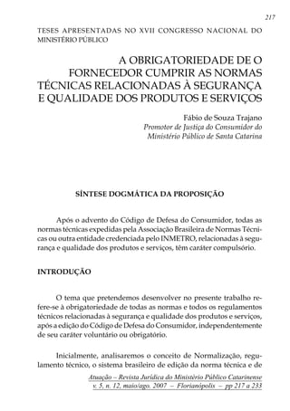217
Atuação – Revista Jurídica do Ministério Público Catarinense
v. 5, n. 12, maio/ago. 2007 – Florianópolis – pp 217 a 233
	 A OBRIGATORIEDADE DE O
FORNECEDOR CUMPRIR AS NORMAS
TÉCNICAS RELACIONADAS À SEGURANÇA
E QUALIDADE DOS PRODUTOS E SERVIÇOS
Fábio de Souza Trajano
Promotor de Justiça do Consumidor do
Ministério Público de Santa Catarina
Síntese Dogmática da Proposição
Após o advento do Código de Defesa do Consumidor, todas as
normas técnicas expedidas pela Associação Brasileira de Normas Técni-
cas ou outra entidade credenciada pelo INMETRO, relacionadas à segu-
rança e qualidade dos produtos e serviços, têm caráter compulsório.
INTRODUÇÃO
O tema que pretendemos desenvolver no presente trabalho re-
fere-se à obrigatoriedade de todas as normas e todos os regulamentos
técnicos relacionadas à segurança e qualidade dos produtos e serviços,
após a edição do Código de Defesa do Consumidor, independentemente
de seu caráter voluntário ou obrigatório.
Inicialmente, analisaremos o conceito de Normalização, regu-
lamento técnico, o sistema brasileiro de edição da norma técnica e de
Teses Apresentadas no XVII CONGRESSO NACIONAL DO
MINISTÉRIO PÚBLICO
 