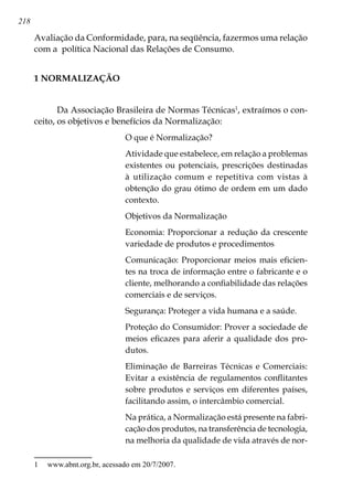 218
Avaliação da Conformidade, para, na seqüência, fazermos uma relação
com a política Nacional das Relações de Consumo.
1 NORMALIZAÇÃO
Da Associação Brasileira de Normas Técnicas
, extraímos o con-
ceito, os objetivos e benefícios da Normalização:
O que é Normalização?
Atividade que estabelece, em relação a problemas
existentes ou potenciais, prescrições destinadas
à utilização comum e repetitiva com vistas à
obtenção do grau ótimo de ordem em um dado
contexto.
Objetivos da Normalização
Economia: Proporcionar a redução da crescente
variedade de produtos e procedimentos
Comunicação: Proporcionar meios mais eficien-
tes na troca de informação entre o fabricante e o
cliente, melhorando a confiabilidade das relações
comerciais e de serviços.
Segurança: Proteger a vida humana e a saúde.
Proteção do Consumidor: Prover a sociedade de
meios eficazes para aferir a qualidade dos pro-
dutos.
Eliminação de Barreiras Técnicas e Comerciais:
Evitar a existência de regulamentos conflitantes
sobre produtos e serviços em diferentes países,
facilitando assim, o intercâmbio comercial.
Na prática, a Normalização está presente na fabri-
cação dos produtos, na transferência de tecnologia,
na melhoria da qualidade de vida através de nor-
	 www.abnt.org.br, acessado em 20/7/2007.
 