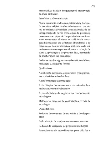 219
mas relativas à saúde, à segurança e à preservação
do meio ambiente.
Benefícios da Normalização
Numa economia onde a competitividade é acirra-
da e onde as exigências são cada vez mais crescen-
tes, as empresas dependem de sua capacidade de
incorporação de novas tecnologias de produtos,
processos e serviços. A competição internacional
entre as empresas eliminou as tradicionais vanta-
gens baseadas no uso de fatores abundantes e de
baixo custo. A normalização é utilizada cada vez
mais como um meio para se alcançar a redução de
custo da produção e do produto final, mantendo
ou melhorando sua qualidade.
Podemos escalar alguns desses benefícios da Nor-
malização da seguinte forma:
Qualitativos:
A utilização adequada dos recursos (equipamen-
tos, materiais e mão-de-obra)
A uniformização da produção
A facilitação do treinamento da mão-de-obra,
melhorando seu nível técnico
A possibilidade de registro do conhecimento
tecnológico
Melhorar o processo de contratação e venda de
tecnologia
Quantitativos:
Redução do consumo de materiais e do desper-
dício
Padronização de equipamentos e componentes
Redução da variedade de produtos (melhorar)
Fornecimento de procedimentos para cálculos e
 