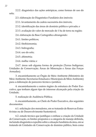22
2.2.2. diagnóstico das ações antrópicas, como formas de uso do
solo;
2.3. elaboração do Diagnóstico Fundiário dos imóveis:
2.3.1. levantamento da cadeia sucessória dos imóveis;
2.3.2. identificação das áreas de domínio público e privado; e
2.3.3. avaliação do valor de mercado de 1 ha de terra na região;
2.4. elaboração da Base Cartográfica abrangendo:
2.4.1. limites políticos;
2.4.2. fitofisionomia;
2.4.3. hidrografia;
2.4.4. uso do solo;
2.4.5. altimetria;
2.4.6. malha viária; e
2.4.7. áreas sob alguma forma de proteção (Terras Indígenas;
Unidades de Conservação; Áreas de Mineração e Áreas das Forças
Armadas);
3. encaminhamento ao Órgão de Meio Ambiente (Ministério do
Meio Ambiente; Secretarias Estaduais e Municipais de Meio Ambiente)
para a elaboração de pareceres técnico e jurídico;
4. encaminhamento a outros órgãos da estrutura do Poder Exe-
cutivo, que tenham algum tipo de interesse alcançado pela criação da
Unidade;
5. realização de Audiência Pública;
6. encaminhamento, ao Chefe do Poder Executivo, dos seguintes
documentos:
6.1. solicitação dos moradores, em se tratando de Reservas Extra-
tivistas ou de Desenvolvimento Sustentável;
6.2. estudo técnico que justifique e embase a criação da Unidade
de Conservação, os limites propostos e a categoria de manejo definida,
incluindo diagnóstico expedito sobre a situação fundiária da área, em se
tratando de Unidades de Conservação de domínio público, bem como
 
