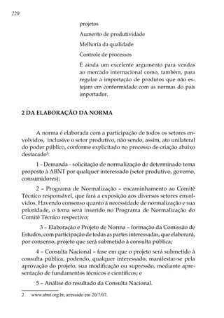 220
projetos
Aumento de produtividade
Melhoria da qualidade
Controle de processos
É ainda um excelente argumento para vendas
ao mercado internacional como, também, para
regular a importação de produtos que não es-
tejam em conformidade com as normas do país
importador.
2 DA ELABORAÇÃO DA NORMA
A norma é elaborada com a participação de todos os setores en-
volvidos, inclusive o setor produtivo, não sendo, assim, ato unilateral
do poder público, conforme explicitado no processo de criação abaixo
destacado
:
1 - Demanda - solicitação de normalização de determinado tema
proposto à ABNT por qualquer interessado (setor produtivo, governo,
consumidores);
2 – Programa de Normalização – encaminhamento ao Comitê
Técnico responsável, que fará a exposição aos diversos setores envol-
vidos. Havendo consenso quanto à necessidade de normalização e sua
prioridade, o tema será inserido no Programa de Normalização do
Comitê Técnico respectivo;
	 3 – Elaboração e Projeto de Norma – formação da Comissão de
Estudos, com participação de todas as partes interessadas, que elaborará,
por consenso, projeto que será submetido à consulta pública;
4 – Consulta Nacional – fase em que o projeto será submetido à
consulta pública, podendo, qualquer interessado, manifestar-se pela
aprovação do projeto, sua modificação ou supressão, mediante apre-
sentação de fundamentos técnicos e científicos; e
5 – Análise do resultado da Consulta Nacional.
	 www.abnt.org.br, acessado em 20/7/07.
 