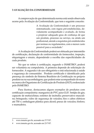 221
3 AVALIAÇÃO DA CONFORMIDADE
A comprovação de que determinada norma está sendo observada
ocorre pela Avaliação da Conformidade, que tem o seguinte conceito:
A Avaliação da Conformidade é um processo
sistematizado, com regras pré-estabelecidas, de-
vidamente acompanhado e avaliado, de forma
a propiciar adequado grau de confiança de que
um produto, processo ou serviço, ou ainda um
profissional, atende a requisitos pré-estabelecidos
por normas ou regulamentos, com o menor custo
possível para a sociedade.
A Avaliação da Conformidade poderá ser efetuada por intermédio
de certificação, declaração de conformidade do fornecedor, inspeção,
etiquetagem e ensaio, dependendo a escolha das especificidades de
cada produto.
No que se refere à certificação, segundo o INMETRO
, poderá
ser voluntária ou compulsória. A primeira depende de solicitação do
fornecedor. A segunda é de uso obrigatório e está relacionada à saúde
e segurança do consumidor. Produto certificado é identificado pela
presença do símbolo do Sistema Brasileiro de Certificação no próprio
produto ou na sua embalagem, que poderá estar acompanhado do nome
ou marca do Organismo de Certificação de Produto (OCP) credenciado
pelo INMETRO.
Para ilustrar, destacamos alguns exemplos de produtos com
certificação compulsória: mangueira de PVC para GLP; botijão de gás;
capacete de motociclistas; extintor de incêndio; preservativo masculi-
no; brinquedo; vidro de segurança de veículos; fios e cabos elétricos
até 750 v; embalagem plástica para álcool; pneus de veículos; fósforo;
e mamadeira.
	 www.inmetro.gov.br, acessado em 27/7/07.
	 www.inmetro.gov.br, acessado em 23/7/07.
 