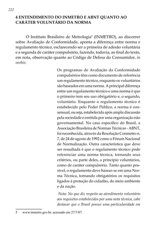 222
4 ENTENDIMENTO DO INMETRO E ABNT QUANTO AO
CARÁTER VOLUNTÁRIO DA NORMA
O Instituto Brasileiro de Metrologia
(INMETRO), ao discorrer
sobre Avaliação de Conformidade, aponta a diferença entre norma e
regulamento técnico, esclarecendo ser a primeira de adesão voluntária
e a segunda de caráter compulsório, fazendo, todavia, ao final do texto,
em nota, observação quanto ao Código de Defesa do Consumidor, in
verbis:
Os programas de Avaliação da Conformidade
compulsórios têm como documento de referência
um regulamento técnico, enquanto os voluntários
são baseados em uma norma. A principal diferença
entre um regulamento técnico e uma norma é que
o primeiro tem seu uso obrigatório e, o segundo,
voluntário. Enquanto o regulamento técnico é
estabelecido pelo Poder Público, a norma é con-
sensual, ou seja, estabelecida após ampla discussão
pela sociedade e emitida por uma organização não
governamental. No caso específico do Brasil, a
Associação Brasileira de Normas Técnicas - ABNT,
foi reconhecida, através da Resolução Conmetro n.
7, de 24 de agosto de 1992 como o Fórum Nacional
de Normalização. Outra característica que deve
ser ressaltada é que o regulamento técnico pode
referenciar uma norma técnica, tornando seus
critérios, ou parte deles, a princípio voluntários,
como de caráter compulsório. Tanto quanto pos-
sível, o regulamento deve basear-se em uma Nor-
ma Técnica, tornando obrigatórios os requisitos
ligados à proteção do cidadão, do meio ambiente
e da nação.
Nota: No que diz respeito ao atendimento voluntário
aos requisitos estabelecidos por uma nota técnica, cabe
destacar que o Brasil possui uma particularidade em
	 www.inmetro.gov.br, acessado em 27/7/07.
 