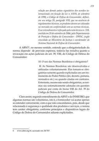 223
relação aos demais países signatários dos acordos in-
ternacionais em função da Lei n. 8.078, de setembro
de 1990, o Código de Defesa do Consumidor, definir,
em seu artigo 39, parágrafo VIII, que na ausência de
regulamentos técnicos, os produtos devem ser colocados
no mercado em conformidade com as normas técnicas.
Esse entendimento é reforçado pela nota técnica n. 318,
emitida em 29 de setembro de 2006, pelo Departamento
de Proteção e Defesa do Consumidor - DPDC, órgão
vinculado ao Ministério da Justiça e coordenador do
Sistema Nacional de Defesa do Consumidor.
A ABNT
, no mesmo sentido, entende que a obrigatoriedade da
norma depende de previsão expressa, todavia faz ressalva quanto a
invocação em ações judiciais do art. 39, VIII, do Código de Defesa do
Consumidor:
10. O uso das Normas Brasileiras é obrigatório?
R: As Normas Brasileiras são desenvolvidas e
utilizadas voluntariamente. Elas tornam-se obri-
gatórias somente quando explicitadas em um ins-
trumento do Poder Público (lei, decreto, portaria,
normativa etc.) ou quando citadas em contratos.
Entretanto, mesmo não sendo obrigatórias, as nor-
mas são sistematicamente adotadas em questões
judiciais por conta do Inciso VIII do Art. 39 do
Código de Defesa do Consumidor.
Claro assim, segundo entendimento da ABNT e do INMETRO, que
algumas normas são voluntárias, isto é, o fornecedor vai acatar apenas
se entender conveniente, com o que não concordamos, pois, desde que
relacionada à segurança e qualidade dos produtos e serviços, a norma
tem caráter obrigatório, conforme princípios e dispositivos legais do
Código de Defesa do Consumidor adiante explicitados.
	 www.abnt.org.br, acessado em 20/707.
 