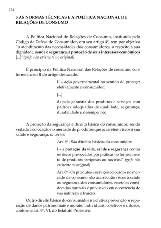 224
5 AS NORMAS TÉCNICAS E A POLÍTICA NACIONAL DE
RELAÇÕES DE CONSUMO
A Política Nacional de Relações de Consumo, instituída pelo
Código de Defesa do Consumidor, em seu artigo 4º, tem por objetivo
“o atendimento das necessidades dos consumidores, o respeito à sua
dignidade, saúde e segurança, a proteção de seus interesses econômicos
[...]”(grifo não existente no original)
É princípio da Política Nacional das Relações de consumo, con-
forme inciso II do artigo destacado:
II – ação governamental no sentido de proteger
efetivamente o consumidor:
[...]
d) pela garantia dos produtos e serviços com
padrões adequados de qualidade, segurança,
durabilidade e desempenho;
A proteção da segurança é direito básico do consumidor, sendo
vedada a colocação no mercado de produtos que acarretem riscos à sua
saúde e segurança, in verbis:
Art. 6º - São direitos básicos do consumidor:
I – a proteção da vida, saúde e segurança contra
os riscos provocados por práticas no fornecimen-
to de produtos perigosos ou nocivos;” (grifo não
existente no original)
Art. 8º - Os produtos e serviços colocados no mer-
cado de consumo não acarretarão riscos à saúde
ou segurança dos consumidores, exceto os consi-
derados normais e previsíveis em decorrência de
sua natureza e fruição.
Outro direito básico do consumidor é a efetiva prevenção e repa-
ração de danos patrimoniais e morais, individuais, coletivos e difusos,
conforme art. 6º, VI, do Estatuto Protetivo.
 