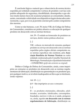 225
É conclusão lógica e natural que a observância de norma técnica
expedida por entidade competente é certeza de produto e serviço com
padrão adequado de segurança, durabilidade, desempenho e que ofe-
rece muito menos riscos de ocasionar prejuízos ao consumidor, dando,
assim, concretude e efetividade aos dispositivos legais destacados ante-
riormente, o que, por si só, já permite concluir pelo caráter compulsório
das mesmas.
Como se não bastasse, o art. 39, inciso VIII, do Código de Defesa
do Consumidor, considera ser prática abusiva a colocação de qualquer
produto em desacordo com as normas técnicas:
Art. 39 – É vedado ao fornecedor de produtos ou
serviços, dentre outras práticas abusivas:
[...]
VIII – colocar, no mercado de consumo, qualquer
produto ou serviço em desacordo com as normas
expedidas pelos órgãos oficiais competentes ou,
se normas específicas não existirem, pela Asso-
ciação Brasileira de Normas Técnicas ou outra
entidade credenciada pelo Conselho Nacional de
Metrologia, Normalização e Qualidade Industrial
– CONMETRO; (grifo não existente no original)
Define o Código de Defesa do Consumidor, ainda, como impró-
prios ao consumo os produtos em desacordo com as normas regula-
mentares de fabricação, distribuição ou apresentação e os produtos que,
por qualquer motivo, se revelem inadequados ao fim a que se destinam,
senão vejamos:
Art. 18 – [...]
§ 6º - São impróprios ao uso e consumo:
[...]
II – os produtos eteriorados, alterados, adul-
terados, avariados, falsificados, corrompidos,
fraudados, nocivos à vida ou à saúde, perigosos
ou, ainda, aqueles em desacordo com as normas
regulamentares de fabricação, distribuição ou
 