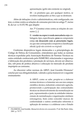 226
apresentação; (grifo não existente no original).
III – os produtos que, por qualquer motivo, se
revelem inadequados ao fim a que se destinam.
Além de infrações cíveis e administrativas, está configurado, em
tese, o crime contra as relações de consumo previsto no artigo 7º, inciso
II, da Lei n. 8.137/90, que dispõe:
Art. 7° Constitui crime contra as relações de con-
sumo: [...]
II - vender ou expor à venda mercadoria cuja em-
balagem, tipo, especificação, peso ou composição
esteja em desacordo com as prescrições legais,
ou que não corresponda à respectiva classificação
oficial; (grifo não existente no original)
Conforme dispositivos legais destacados e a principiologia do
Código de Defesa do Consumidor, entendemos que todas as normas
técnicas expedidas pela Associação Brasileira de Normas Técnicas ou
outra entidade credenciada pelo INMETRO, relacionadas à segurança
e fabricação dos produtos e prestação de serviços, devem ser observa-
das, sob pena de prática abusiva e colocação no mercado de produto
impróprio ao consumo.
Ao discorrer sobre normas da ABNT, José Geraldo Filomeno
conclui por sua obrigatoriedade, valendo a pena transcrever o seguinte
ensinamento:
A ABNT, como se sabe, propõe-se a elaborar
normas técnicas e a fomentar seu uso nos campos
científico, técnico, industrial, comercial e agrícola,
promovendo a participação das comunidades
técnicas no desenvolvimento da normalização no
país, representando-o junto às entidades interna-
cionais de normalização e organizações similares
estrangeiras, bem como conceder marcas de
conformidade e outros certificados referentes à
aplicação de normas e a colaborar com o Estado
	 FILOMENO, José Geraldo. Manual de direitos do consumidor. 5ª ed. São Paulo:Atlas,
2001. p. 75/77.
 