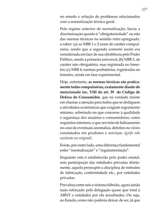 227
no estudo e solução de problemas relacionados
com a normalização técnica geral.
Pelo regime anterior de normalização, havia a
discriminação quanto à “obrigatoriedade” ou não
das normas técnicas no sentido retro apregoado,
a saber: (a) as NBR 1 e 2 eram de caráter compul-
sório, sendo que a segunda somente assim era
considerada em face de sua obediência pelo Poder
Público, sendo a primeira universal; (b) NBR 3, de
caráter não obrigatório, mas registrada no Inme-
tro; (c) NBR 4, normas probatórias, registradas no
Inmetro, ainda em fase experimental.
Hoje, entretanto, as normas técnicas são pratica-
mente todas compulsórias, exatamente diante do
mencionado inc. VIII do art. 39 do Código de
Defesa do Consumidor, que na verdade insiste
em chamar a atenção para todos que se dediquem
a atividades econômicas que exigiam regramento
mínimo, sobretudo no que concerne à qualidade
e segurança dos usuários e consumidores, como
requisitos mínimos, e que servirão de balizamento
no caso de eventuais anomalias, defeitos ou vícios
constatados em produtos e serviços. (grifo não
existente no original)
Existe, por outro lado, uma diferença fundamental
entre “normalização” e “regulamentação”.
Enquanto esta é estabelecida pelo poder estatal,
sem participação das entidades privadas direta-
mente, aquela pressupõe a disciplina de métodos
de fabricação, conformidade etc., por entidades
privadas.
Prevalece entre nós o sistema híbrido, agora ainda
mais reforçado pela delegação quase que total à
ABNT e entidades por ela acreditadas. Ou seja,
ao Estado, como não poderia deixar de ser, já que
 
