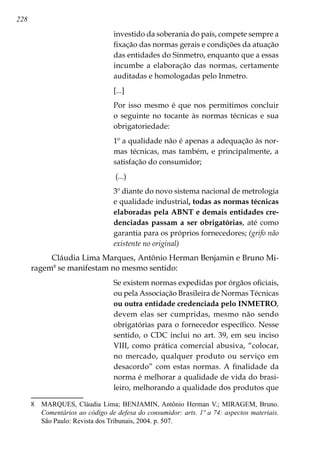 228
investido da soberania do país, compete sempre a
fixação das normas gerais e condições da atuação
das entidades do Sinmetro, enquanto que a essas
incumbe a elaboração das normas, certamente
auditadas e homologadas pelo Inmetro.
[...]
Por isso mesmo é que nos permitimos concluir
o seguinte no tocante às normas técnicas e sua
obrigatoriedade:
1º a qualidade não é apenas a adequação às nor-
mas técnicas, mas também, e principalmente, a
satisfação do consumidor;
(...)
3º diante do novo sistema nacional de metrologia
e qualidade industrial, todas as normas técnicas
elaboradas pela ABNT e demais entidades cre-
denciadas passam a ser obrigatórias, até como
garantia para os próprios fornecedores; (grifo não
existente no original)
Cláudia Lima Marques, Antônio Herman Benjamin e Bruno Mi-
ragem
se manifestam no mesmo sentido:
Se existem normas expedidas por órgãos oficiais,
ou pela Associação Brasileira de Normas Técnicas
ou outra entidade credenciada pelo INMETRO,
devem elas ser cumpridas, mesmo não sendo
obrigatórias para o fornecedor específico. Nesse
sentido, o CDC inclui no art. 39, em seu inciso
VIII, como prática comercial abusiva, “colocar,
no mercado, qualquer produto ou serviço em
desacordo” com estas normas. A finalidade da
norma é melhorar a qualidade de vida do brasi-
leiro, melhorando a qualidade dos produtos que
	 MARQUES, Cláudia Lima; BENJAMIN, Antônio Herman V.; MIRAGEM, Bruno.
Comentários ao código de defesa do consumidor: arts. 1º a 74: aspectos materiais.
São Paulo: Revista dos Tribunais, 2004. p. 507.
 