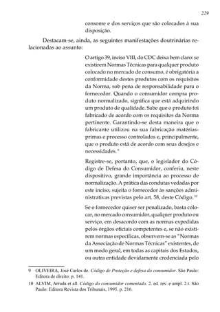 229
consome e dos serviços que são colocados à sua
disposição.
Destacam-se, ainda, as seguintes manifestações doutrinárias re-
lacionadas ao assunto:
O artigo 39, inciso VIII, do CDC deixa bem claro: se
existirem Normas Técnicas para qualquer produto
colocado no mercado de consumo, é obrigatória a
conformidade destes produtos com os requisitos
da Norma, sob pena de responsabilidade para o
fornecedor. Quando o consumidor compra pro-
duto normalizado, significa que está adquirindo
um produto de qualidade. Sabe que o produto foi
fabricado de acordo com os requisitos da Norma
pertinente. Garantindo-se desta maneira que o
fabricante utilizou na sua fabricação matérias-
primas e processo controlados e, principalmente,
que o produto está de acordo com seus desejos e
necessidades.
Registre-se, portanto, que, o legislador do Có-
digo de Defesa do Consumidor, conferiu, neste
dispositivo, grande importância ao processo de
normalização. A prática das condutas vedadas por
este inciso, sujeita o fornecedor às sanções admi-
nistrativas previstas pelo art. 58, deste Código.10
Se o fornecedor quiser ser penalizado, basta colo-
car, no mercado consumidor, qualquer produto ou
serviço, em desacordo com as normas expedidas
pelos órgãos oficiais competentes e, se não existi-
rem normas específicas, observem-se as “Normas
da Associação de Normas Técnicas” existentes, de
um modo geral, em todas as capitais dos Estados,
ou outra entidade devidamente credenciada pelo
	 OLIVEIRA, José Carlos de. Código de Proteção e defesa do consumidor. São Paulo:
Editora de direito. p. 141.
10	 ALVIM, Arruda et all. Código do consumidor comentado. 2. ed. rev. e ampl. 2.t. São
Paulo: Editora Revista dos Tribunais, 1995. p. 216.
 