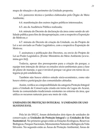 23
mapa de situação e de perímetro da Unidade proposta;
6.3. pareceres técnico e jurídico elaborados pelo Órgão de Meio
Ambiente;
6.4. manifestação dos outros órgãos públicos interessados;
6.5. ata da Audiência Pública realizada;
6.6. minuta do Decreto de declaração da área como sendo de uti-
lidade pública para fins de desapropriação, com a respectiva Exposição
de Motivos; e
6.7. minuta do Decreto de criação da Unidade, ou do Projeto de
Lei a ser enviado ao Poder Legislativo, com a respectiva Exposição de
Motivos;
7. assinatura e publicação dos Decretos, ou envio do Projeto de
Lei ao Poder Legislativo. [Fonte: Ministério do Meio Ambiente (www.
mma.gov.br)].
Todavia, apesar dos pressupostos para a criação do parque, a
equipe tem intenção de deixar os estudos sócio-ambientais para a fase
do plano de manejo, o que é inviável porque vai girar em torno da ca-
tegoria já pré-estabelecida.
Também não houve efetivo estudo sócio-econômico, como não
houve efetiva participação das comunidades afetadas.
Assim, verifica-se a impossibilidade da categoria Proteção Integral
para a Unidade de Conservação criada em torno da Lagoa do Acaraí,
frente às comunidades tradicionais existentes no entorno da área, que
utiliza os recursos naturais para seu meio de vida.
UNIDADES DE PROTEÇÃO INTEGRAL X UNIDADES DE USO
SUSTENTÁVEL
Pela lei do SNUC, foram delimitados dois tipos de unidades de
conservação: as Unidades de Proteção Integral e as Unidades de Uso
Sustentável. No primeiro grupo estão as Estações Ecológicas, Reservas
Biológicas, Parques Nacionais, Monumentos Naturais e Refúgios da Vida
Silvestre. No segundo estão as Áreas de Proteção Ambiental, Áreas de
 