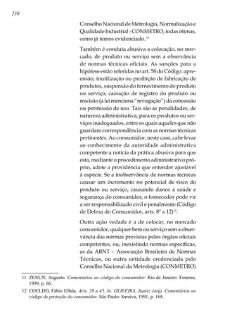 230
Conselho Nacional de Metrologia, Normalização e
Qualidade Industrial - CONMETRO, todas ótimas,
como já temos evidenciado.11
Também é conduta abusiva a colocação, no mer-
cado, de produto ou serviço sem a observância
de normas técnicas oficiais. As sanções para a
hipótese estão referidas no art. 58 do Código: apre-
ensão, inutilização ou proibição de fabricação de
produtos, suspensão do fornecimento de produto
ou serviço, cassação de registro do produto ou
rescisão (a lei menciona “revogação”) da concessão
ou permissão de uso. Tais são as penalidades, de
natureza administrativa, para os produtos ou ser-
viços inadequados, entre os quais aqueles que não
guardam correspondência com as normas técnicas
pertinentes. Ao consumidor, neste caso, cabe levar
ao conhecimento da autoridade administrativa
competente a notícia da prática abusiva para que
esta, mediante o procedimento administrativo pró-
prio, adote a providência que entender ajustável
à espécie. Se a inobservância de normas técnicas
causar um incremento no potencial de risco do
produto ou serviço, causando danos à saúde e
segurança do consumidor, o fornecedor pode vir
a ser responsabilizado civil e penalmente (Código
de Defesa do Consumidor, arts. 8º a 12)12
.
Outra ação vedada é a de colocar, no mercado
consumidor, qualquer bem ou serviço sem a obser-
vância das normas previstas pelos órgãos oficiais
competentes, ou, inexistindo normas específicas,
as da ABNT – Associação Brasileira de Normas
Técnicas, ou outra entidade credenciada pelo
Conselho Nacional da Metrologia (CONMETRO)
11	 ZENUN, Augusto. Comentários ao código do consumidor. Rio de Janeiro: Forense,
1999. p. 66.
12	 COELHO, Fábio Ulhôa. Arts. 28 a 45. In: OLIVEIRA, Juarez (org). Comentários ao
código de proteção do consumidor. São Paulo: Saraiva, 1991. p. 168.
 