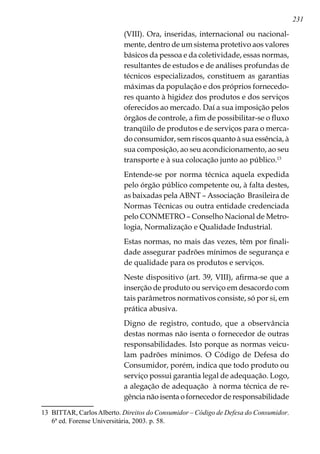 231
(VIII). Ora, inseridas, internacional ou nacional-
mente, dentro de um sistema protetivo aos valores
básicos da pessoa e da coletividade, essas normas,
resultantes de estudos e de análises profundas de
técnicos especializados, constituem as garantias
máximas da população e dos próprios fornecedo-
res quanto à higidez dos produtos e dos serviços
oferecidos ao mercado. Daí a sua imposição pelos
órgãos de controle, a fim de possibilitar-se o fluxo
tranqüilo de produtos e de serviços para o merca-
do consumidor, sem riscos quanto à sua essência, à
sua composição, ao seu acondicionamento, ao seu
transporte e à sua colocação junto ao público.13
Entende-se por norma técnica aquela expedida
pelo órgão público competente ou, à falta destes,
as baixadas pela ABNT – Associação Brasileira de
Normas Técnicas ou outra entidade credenciada
pelo CONMETRO – Conselho Nacional de Metro-
logia, Normalização e Qualidade Industrial.
Estas normas, no mais das vezes, têm por finali-
dade assegurar padrões mínimos de segurança e
de qualidade para os produtos e serviços.
Neste dispositivo (art. 39, VIII), afirma-se que a
inserção de produto ou serviço em desacordo com
tais parâmetros normativos consiste, só por si, em
prática abusiva.
Digno de registro, contudo, que a observância
destas normas não isenta o fornecedor de outras
responsabilidades. Isto porque as normas veicu-
lam padrões mínimos. O Código de Defesa do
Consumidor, porém, indica que todo produto ou
serviço possui garantia legal de adequação. Logo,
a alegação de adequação à norma técnica de re-
gência não isenta o fornecedor de responsabilidade
13	 BITTAR, CarlosAlberto. Direitos do Consumidor – Código de Defesa do Consumidor.
6ª ed. Forense Universitária, 2003. p. 58.
 