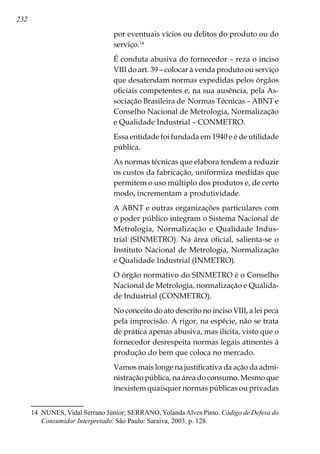 232
por eventuais vícios ou delitos do produto ou do
serviço.14
É conduta abusiva do fornecedor – reza o inciso
VIII do art. 39 – colocar à venda produto ou serviço
que desatendam normas expedidas pelos órgãos
oficiais competentes e, na sua ausência, pela As-
sociação Brasileira de Normas Técnicas – ABNT e
Conselho Nacional de Metrologia, Normalização
e Qualidade Industrial – CONMETRO.
Essa entidade foi fundada em 1940 e é de utilidade
pública.
As normas técnicas que elabora tendem a reduzir
os custos da fabricação, uniformiza medidas que
permitem o uso múltiplo dos produtos e, de certo
modo, incrementam a produtividade.
A ABNT e outras organizações particulares com
o poder público integram o Sistema Nacional de
Metrologia, Normalização e Qualidade Indus-
trial (SINMETRO). Na área oficial, salienta-se o
Instituto Nacional de Metrologia, Normalização
e Qualidade Industrial (INMETRO).
O órgão normativo do SINMETRO é o Conselho
Nacional de Metrologia, normalização e Qualida-
de Industrial (CONMETRO).
No conceito do ato descrito no inciso VIII, a lei peca
pela imprecisão. A rigor, na espécie, não se trata
de prática apenas abusiva, mas ilícita, visto que o
fornecedor desrespeita normas legais atinentes à
produção do bem que coloca no mercado.
Vamos mais longe na justificativa da ação da admi-
nistração pública, na área do consumo. Mesmo que
inexistem quaisquer normas públicas ou privadas
14	 NUNES, Vidal Serrano Júnior; SERRANO, YolandaAlves Pinto. Código de Defesa do
Consumidor Interpretado. São Paulo: Saraiva, 2003. p. 128.
 