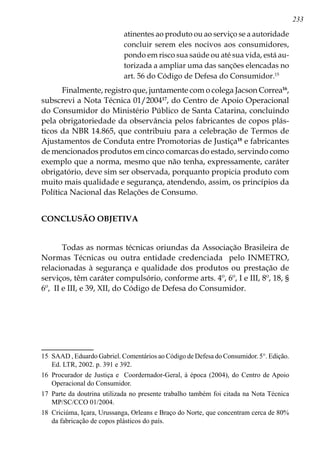 233
atinentes ao produto ou ao serviço se a autoridade
concluir serem eles nocivos aos consumidores,
pondo em risco sua saúde ou até sua vida, está au-
torizada a ampliar uma das sanções elencadas no
art. 56 do Código de Defesa do Consumidor.15
Finalmente, registro que, juntamente com o colega Jacson Correa16
,
subscrevi a Nota Técnica 01/200417
, do Centro de Apoio Operacional
do Consumidor do Ministério Público de Santa Catarina, concluindo
pela obrigatoriedade da observância pelos fabricantes de copos plás-
ticos da NBR 14.865, que contribuiu para a celebração de Termos de
Ajustamentos de Conduta entre Promotorias de Justiça18
e fabricantes
de mencionados produtos em cinco comarcas do estado, servindo como
exemplo que a norma, mesmo que não tenha, expressamente, caráter
obrigatório, deve sim ser observada, porquanto propicia produto com
muito mais qualidade e segurança, atendendo, assim, os princípios da
Política Nacional das Relações de Consumo.
CONCLUSÃO OBJETIVA
Todas as normas técnicas oriundas da Associação Brasileira de
Normas Técnicas ou outra entidade credenciada pelo INMETRO,
relacionadas à segurança e qualidade dos produtos ou prestação de
serviços, têm caráter compulsório, conforme arts. 4º, 6º, I e III, 8º, 18, §
6º, II e III, e 39, XII, do Código de Defesa do Consumidor.
15	 SAAD , Eduardo Gabriel. Comentários ao Código de Defesa do Consumidor. 5°. Edição.
Ed. LTR, 2002. p. 391 e 392.
16	 Procurador de Justiça e Coordernador-Geral, à época (2004), do Centro de Apoio
Operacional do Consumidor.
17	 Parte da doutrina utilizada no presente trabalho também foi citada na Nota Técnica
MP/SC/CCO 01/2004.
18	 Criciúma, Içara, Urussanga, Orleans e Braço do Norte, que concentram cerca de 80%
da fabricação de copos plásticos do país.
 