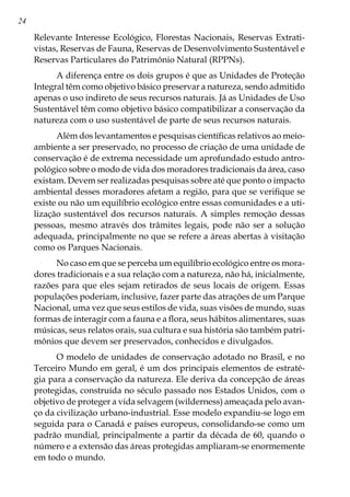 24
Relevante Interesse Ecológico, Florestas Nacionais, Reservas Extrati-
vistas, Reservas de Fauna, Reservas de Desenvolvimento Sustentável e
Reservas Particulares do Patrimônio Natural (RPPNs).
A diferença entre os dois grupos é que as Unidades de Proteção
Integral têm como objetivo básico preservar a natureza, sendo admitido
apenas o uso indireto de seus recursos naturais. Já as Unidades de Uso
Sustentável têm como objetivo básico compatibilizar a conservação da
natureza com o uso sustentável de parte de seus recursos naturais.
Além dos levantamentos e pesquisas científicas relativos ao meio-
ambiente a ser preservado, no processo de criação de uma unidade de
conservação é de extrema necessidade um aprofundado estudo antro-
pológico sobre o modo de vida dos moradores tradicionais da área, caso
existam. Devem ser realizadas pesquisas sobre até que ponto o impacto
ambiental desses moradores afetam a região, para que se verifique se
existe ou não um equilíbrio ecológico entre essas comunidades e a uti-
lização sustentável dos recursos naturais. A simples remoção dessas
pessoas, mesmo através dos trâmites legais, pode não ser a solução
adequada, principalmente no que se refere a áreas abertas à visitação
como os Parques Nacionais.
No caso em que se perceba um equilíbrio ecológico entre os mora-
dores tradicionais e a sua relação com a natureza, não há, inicialmente,
razões para que eles sejam retirados de seus locais de origem. Essas
populações poderiam, inclusive, fazer parte das atrações de um Parque
Nacional, uma vez que seus estilos de vida, suas visões de mundo, suas
formas de interagir com a fauna e a flora, seus hábitos alimentares, suas
músicas, seus relatos orais, sua cultura e sua história são também patri-
mônios que devem ser preservados, conhecidos e divulgados.
O modelo de unidades de conservação adotado no Brasil, e no
Terceiro Mundo em geral, é um dos principais elementos de estraté-
gia para a conservação da natureza. Ele deriva da concepção de áreas
protegidas, construída no século passado nos Estados Unidos, com o
objetivo de proteger a vida selvagem (wilderness) ameaçada pelo avan-
ço da civilização urbano-industrial. Esse modelo expandiu-se logo em
seguida para o Canadá e países europeus, consolidando-se como um
padrão mundial, principalmente a partir da década de 60, quando o
número e a extensão das áreas protegidas ampliaram-se enormemente
em todo o mundo.
 