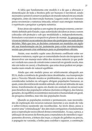 25
A idéia que fundamenta este modelo é a de que a alteração e
domesticação de toda a biosfera pelo ser humano é inevitável, sendo
necessário e possível conservar pedaços do mundo natural em seu estado
originário, antes da intervenção humana. Lugares onde o ser humano
possa reverenciar a natureza intocada, refazer suas energias materiais
e espirituais e pesquisar a própria natureza.
Estas áreas são sujeitas a um regime de proteção externo, com ter-
ritório definido pelo Estado, cujas autoridades decidem as áreas a serem
colocadas sob proteção e sob que modalidade e, independentemente,
formulam e executam os respectivos planos de manejo. As pessoas que
vivem no interior ou no entorno das áreas não participam em nada destas
decisões. Mais que isso, as decisões costumam ser mantidas em sigilo
até sua transformação em lei, justamente para evitar movimentações
sociais que possam criar embaraços para os planejadores oficiais.
Assim, esse modelo supõe uma dicotomia conflitante entre ser
humano e natureza, supõe que as comunidades locais são incapazes de
desenvolver um manejo mais sábio dos recursos naturais (o que pode
ser verdade nos casos de extrativismo comercial em grande escala, mas
não em todos os casos), e finalmente, que estas áreas podem ser perpe-
tuadas num estado de natural equilíbrio.
Ainda que este modelo possa ser relativamente adequado aos
EUA, dada a existência de grandes áreas desabitadas, sua transposição
para o Terceiro Mundo mostra-se problemática, pois mesmo as áreas
consideradas isoladas ou selvagens abrigam populações humanas, as
quais, como decorrência do modelo adotado, devem ser retiradas de suas
terras, transformadas de agora em diante em unidade de conservação
para benefício das populações urbanas (turismo ecológico), das futuras
gerações, do equilíbrio ecossistêmico necessário à humanidade em geral,
da pesquisa científica, mas não das populações locais.
Quando as populações resistem e permanecem, suas necessida-
des de exploração dos recursos naturais inerentes a seu modo de vida
e sobrevivência raramente são reconhecidas. Ao invés disso, passa a
ocorrer uma “criminalização” dos atos mais corriqueiros e fundamentais
para a reprodução sociocultural destas comunidades. A caça, a pesca, a
utilização de recursos da floresta para a manufatura de utensílios e equi-
pamentos diversos, a feitura das roças, a criação de galinhas ou porcos,
o papagaio na varanda, a lenha para cozinhar e aquecer, a construção
 
