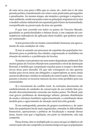 26
de uma nova casa para o filho que se casou, etc., tudo isso é, de uma
penada jurídica, transformado em crime e seus praticantes perseguidos
e penalizados. Ao mesmo tempo, são instados a proteger e respeitar o
meio ambiente, sendo encarados como os principais responsáveis (e não
o modelo urbano-industrial em expansão) pelo futuro da humanidade,
coorporificado na preservação da área em questão.
O que tem ocorrido em todos os países do Terceiro Mundo,
guardadas as particularidades e ênfases locais, é um conjunto de con-
seqüências indesejáveis da aplicação deste modelo, que poderia assim
ser sumarizado :
1) tem promovido em muitas comunidades humanas um agrava-
mento de suas condições de vida;
2) tem se somado aos processos de expulsão das populações tra-
dicionais para as periferias das cidades, engrossando as multidões em
situação de miséria e a proliferação de favelas;
3) muitas vezes promovem uma maior degradação ambiental. Em
muitos países do Terceiro Mundo tem aumentado o nível de destruição
florestal, à medida que a população expulsa passa a ocupar e derrubar
novas áreas para moradia. Os que não conseguem ou não querem
mudar para novas áreas são obrigados a superexplorar as áreas ainda
acessíveis (florestas vizinhas às unidades de conservação). Muitas vezes,
passam a encarar os recursos naturais da área como perdidos para sua
comunidade;
4) o crescimento do conflito rural. As restrições decorrentes do
estabelecimento de unidades de conservação de uso restrito têm pro-
duzido descontentamento crescente em muitos países. No Brasil, país
com graves problemas de desemprego urbano, péssima distribuição
de renda e estrutura fundiária superconcentrada, a contribuição desse
modelo para o agravamento da situação rural tem sido grande;
5) em contrapartida, pressões de grupos econômicos e, de outro
lado, das populações locais mais organizadas, somadas às dificuldades
financeiras, operacionais e políticas de fiscalização e manejo dessas
áreas, fazem com que a legislação, em parte ou totalmente, não seja
cumprida.
Dessa forma, têm se multiplicado os casos em que os objetivos de
conservação não são cumpridos ao mesmo tempo em que as populações
 